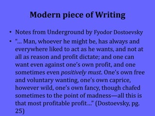 Modern piece of Writing
• Notes from Underground by Fyodor Dostoevsky
• “… Man, whoever he might be, has always and
everywhere liked to act as he wants, and not at
all as reason and profit dictate; and one can
want even against one’s own profit, and one
sometimes even positively must. One’s own free
and voluntary wanting, one’s own caprice,
however wild, one’s own fancy, though chafed
sometimes to the point of madness—all this is
that most profitable profit…” (Dostoevsky, pg.
25)
 