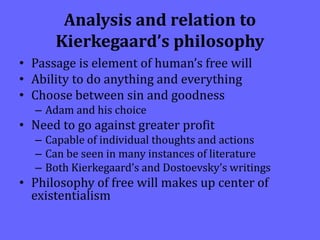 Analysis and relation to
Kierkegaard’s philosophy
• Passage is element of human’s free will
• Ability to do anything and everything
• Choose between sin and goodness
– Adam and his choice
• Need to go against greater profit
– Capable of individual thoughts and actions
– Can be seen in many instances of literature
– Both Kierkegaard’s and Dostoevsky’s writings
• Philosophy of free will makes up center of
existentialism
 