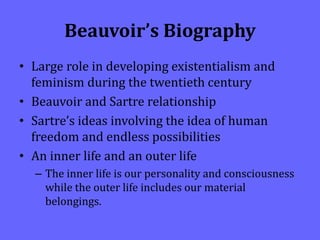 Beauvoir’s Biography
• Large role in developing existentialism and
feminism during the twentieth century
• Beauvoir and Sartre relationship
• Sartre’s ideas involving the idea of human
freedom and endless possibilities
• An inner life and an outer life
– The inner life is our personality and consciousness
while the outer life includes our material
belongings.
 