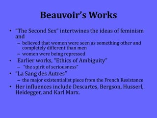 Beauvoir’s Works
• “The Second Sex” intertwines the ideas of feminism
and
– believed that women were seen as something other and
completely different than men
– women were being repressed
• Earlier works, “Ethics of Ambiguity”
– “the spirit of seriousness”
• “La Sang des Autres”
– the major existentialist piece from the French Resistance
• Her influences include Descartes, Bergson, Husserl,
Heidegger, and Karl Marx.
 
