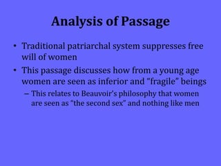 Analysis of Passage
• Traditional patriarchal system suppresses free
will of women
• This passage discusses how from a young age
women are seen as inferior and “fragile” beings
– This relates to Beauvoir’s philosophy that women
are seen as “the second sex” and nothing like men
 