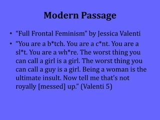 Modern Passage
• “Full Frontal Feminism” by Jessica Valenti
• “You are a b*tch. You are a c*nt. You are a
sl*t. You are a wh*re. The worst thing you
can call a girl is a girl. The worst thing you
can call a guy is a girl. Being a woman is the
ultimate insult. Now tell me that’s not
royally [messed] up.” (Valenti 5)
 
