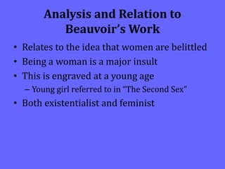 Analysis and Relation to
Beauvoir’s Work
• Relates to the idea that women are belittled
• Being a woman is a major insult
• This is engraved at a young age
– Young girl referred to in “The Second Sex”
• Both existentialist and feminist
 