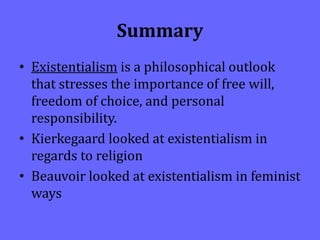Summary
• Existentialism is a philosophical outlook
that stresses the importance of free will,
freedom of choice, and personal
responsibility.
• Kierkegaard looked at existentialism in
regards to religion
• Beauvoir looked at existentialism in feminist
ways
 