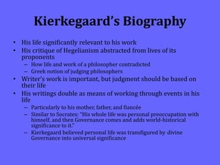 Kierkegaard’s Biography
• His life significantly relevant to his work
• His critique of Hegelianism abstracted from lives of its
proponents
– How life and work of a philosopher contradicted
– Greek notion of judging philosophers
• Writer’s work is important, but judgment should be based on
their life
• His writings double as means of working through events in his
life
– Particularly to his mother, father, and fiancée
– Similar to Socrates: “His whole life was personal preoccupation with
himself, and then Governance comes and adds world-historical
significance to it.”
– Kierkegaard believed personal life was transfigured by divine
Governance into universal significance
 