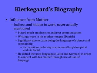 Kierkegaard’s Biography
• Influence from Mother
– Indirect and hidden in work, never actually
mentioned
• Placed much emphasis on indirect communication
• Writings were in his mother-tongue (Danish)
• Significant due to Latin being the language of science and
scholarship
– Had to petition to the king to write one of his philosophical
works in Danish
• He defied the used languages (Latin and German) in order
to connect with his mother through use of Danish
language
 