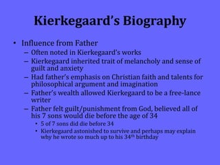 Kierkegaard’s Biography
• Influence from Father
– Often noted in Kierkegaard’s works
– Kierkegaard inherited trait of melancholy and sense of
guilt and anxiety
– Had father’s emphasis on Christian faith and talents for
philosophical argument and imagination
– Father’s wealth allowed Kierkegaard to be a free-lance
writer
– Father felt guilt/punishment from God, believed all of
his 7 sons would die before the age of 34
• 5 of 7 sons did die before 34
• Kierkegaard astonished to survive and perhaps may explain
why he wrote so much up to his 34th birthday
 