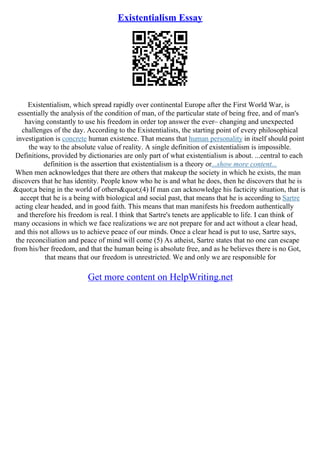 Existentialism Essay
Existentialism, which spread rapidly over continental Europe after the First World War, is
essentially the analysis of the condition of man, of the particular state of being free, and of man's
having constantly to use his freedom in order top answer the ever– changing and unexpected
challenges of the day. According to the Existentialists, the starting point of every philosophical
investigation is concrete human existence. That means that human personality in itself should point
the way to the absolute value of reality. A single definition of existentialism is impossible.
Definitions, provided by dictionaries are only part of what existentialism is about. ...central to each
definition is the assertion that existentialism is a theory or...show more content...
When men acknowledges that there are others that makeup the society in which he exists, the man
discovers that he has identity. People know who he is and what he does, then he discovers that he is
"a being in the world of others"(4) If man can acknowledge his facticity situation, that is
accept that he is a being with biological and social past, that means that he is according to Sartre
acting clear headed, and in good faith. This means that man manifests his freedom authentically
and therefore his freedom is real. I think that Sartre's tenets are applicable to life. I can think of
many occasions in which we face realizations we are not prepare for and act without a clear head,
and this not allows us to achieve peace of our minds. Once a clear head is put to use, Sartre says,
the reconciliation and peace of mind will come (5) As atheist, Sartre states that no one can escape
from his/her freedom, and that the human being is absolute free, and as he believes there is no Got,
that means that our freedom is unrestricted. We and only we are responsible for
Get more content on HelpWriting.net
 