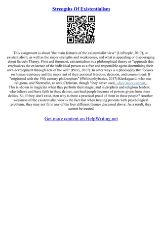 Strengths Of Existentialism
This assignment is about "the main features of the existentialist view" (UoPeople, 2017), or
existentialism, as well as the major strengths and weaknesses, and what is appealing or discouraging
about Sartre's Theory. First and foremost, existentialism is a philosophical theory or "approach that
emphasizes the existence of the individual person as a free and responsible agent determining their
own development through acts of the will" (Prezi, 2017). In other ways is a philosophy that focuses
on human existence and the important of their personal freedom, decision, and commitment. It
"originated with the 19th century philosophers" (Philosophybasics, 2017) Kierkegaard, who was
religious, and Nietzsche, an anti–Christian, though "they never used...show more content...
This is shown in magician when they perform their magic, and in prophets and religious leaders,
who believe and have faith in these deities, can heal people because of powers given from these
deities. So, if they don't exist, then why is there a practical proof of them in these people? Another
weakness of the existentialist view is the fact that when treating patients with psychological
problems, they may not fit in any of the four different themes discussed above. As a result, they
cannot be treated
Get more content on HelpWriting.net
 
