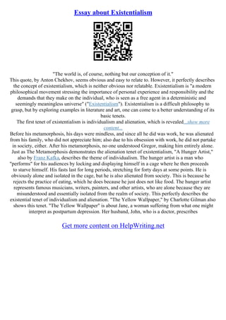 Essay about Existentialism
"The world is, of course, nothing but our conception of it."
This quote, by Anton Chekhov, seems obvious and easy to relate to. However, it perfectly describes
the concept of existentialism, which is neither obvious nor relatable. Existentialism is "a modern
philosophical movement stressing the importance of personal experience and responsibility and the
demands that they make on the individual, who is seen as a free agent in a deterministic and
seemingly meaningless universe" ("Existentialism"). Existentialism is a difficult philosophy to
grasp, but by exploring examples in literature and art, one can come to a better understanding of its
basic tenets.
The first tenet of existentialism is individualism and alienation, which is revealed...show more
content...
Before his metamorphosis, his days were mindless, and since all he did was work, he was alienated
from his family, who did not appreciate him; also due to his obsession with work, he did not partake
in society, either. After his metamorphosis, no one understood Gregor, making him entirely alone.
Just as The Metamorphosis demonstrates the alienation tenet of existentialism, "A Hunger Artist,"
also by Franz Kafka, describes the theme of individualism. The hunger artist is a man who
"performs" for his audiences by locking and displaying himself in a cage where he then proceeds
to starve himself. His fasts last for long periods, stretching for forty days at some points. He is
obviously alone and isolated in the cage, but he is also alienated from society. This is because he
rejects the practice of eating, which he does because he just does not like food. The hunger artist
represents famous musicians, writers, painters, and other artists, who are alone because they are
misunderstood and essentially isolated from the realm of society. This perfectly describes the
existential tenet of individualism and alienation. "The Yellow Wallpaper," by Charlotte Gilman also
shows this tenet. "The Yellow Wallpaper" is about Jane, a woman suffering from what one might
interpret as postpartum depression. Her husband, John, who is a doctor, prescribes
Get more content on HelpWriting.net
 