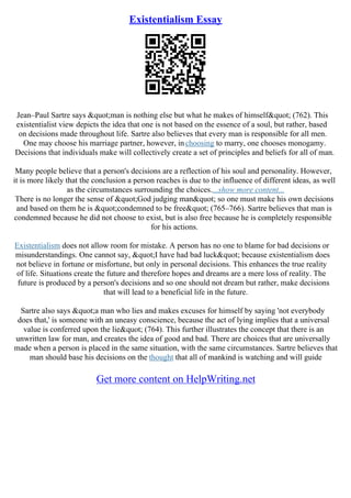 Existentialism Essay
Jean–Paul Sartre says "man is nothing else but what he makes of himself" (762). This
existentialist view depicts the idea that one is not based on the essence of a soul, but rather, based
on decisions made throughout life. Sartre also believes that every man is responsible for all men.
One may choose his marriage partner, however, inchoosing to marry, one chooses monogamy.
Decisions that individuals make will collectively create a set of principles and beliefs for all of man.
Many people believe that a person's decisions are a reflection of his soul and personality. However,
it is more likely that the conclusion a person reaches is due to the influence of different ideas, as well
as the circumstances surrounding the choices....show more content...
There is no longer the sense of "God judging man" so one must make his own decisions
and based on them he is "condemned to be free" (765–766). Sartre believes that man is
condemned because he did not choose to exist, but is also free because he is completely responsible
for his actions.
Existentialism does not allow room for mistake. A person has no one to blame for bad decisions or
misunderstandings. One cannot say, "I have had bad luck" because existentialism does
not believe in fortune or misfortune, but only in personal decisions. This enhances the true reality
of life. Situations create the future and therefore hopes and dreams are a mere loss of reality. The
future is produced by a person's decisions and so one should not dream but rather, make decisions
that will lead to a beneficial life in the future.
Sartre also says "a man who lies and makes excuses for himself by saying 'not everybody
does that,' is someone with an uneasy conscience, because the act of lying implies that a universal
value is conferred upon the lie" (764). This further illustrates the concept that there is an
unwritten law for man, and creates the idea of good and bad. There are choices that are universally
made when a person is placed in the same situation, with the same circumstances. Sartre believes that
man should base his decisions on the thought that all of mankind is watching and will guide
Get more content on HelpWriting.net
 