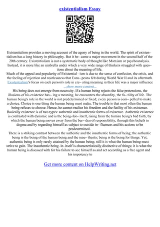 existentialism Essay
Existentialism provides a moving account of the agony of being in the world. The spirit of existen–
tialism has a long history in philosophy. But it be– came a major movement in the second half of the
20th century. Existentialism is not a systematic body of thought like Marxism or psychoanalysis.
Instead, it is more like an umbrella under which a very wide range of thinkers struggled with ques–
tions about the meaning of life.
Much of the appeal and popularity of Existential– ism is due to the sense of confusion, the crisis, and
the feeling of rejection and rootlessness that Euro– peans felt during World War II and its aftermath.
Existentialism's focus on each person's role in cre– ating meaning in their life was a major influence
...show more content...
His being does not emerge from necessity. If a human being rejects the false pretensions, the
illusions of his existence hav– ing a meaning, he encounters the absurdity, the fu– tility of life. The
human being's role in the world is not predetermined or fixed; every person is com– pelled to make
a choice. Choice is one thing the human being must make. The trouble is that most often the human
being refuses to choose. Hence, he cannot realize his freedom and the futility of his existence.
Basically existence is of two types: authentic and inauthentic forms of existence. Authentic existence
is contrasted with dynamic and is the being–for– itself, rising from the human being's bad faith, by
which the human being moves away from the bur– den of responsibility, through this beliefs in
dogma and by regarding himself as subject to outside in– fluences and his actions to be
predetermined.
There is a striking contrast between the authentic and the inauthentic forms of being; the authentic
being is the being of the human being and the inau– thentic being is the being for things. Yet,
authentic being is only rarely attained by the human being; still it is what the human being must
strive to gain. The inauthentic being–in–itself is characteristically distinctive of things; it is what the
human being is diseased with for his failure to see himself as and act according as a free agent and
his impotency to
Get more content on HelpWriting.net
 