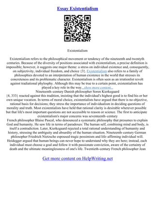 Essay Existentialism
Existentialism
Existentialism refers to the philosophical movement or tendency of the nineteenth and twentyth
centuries. Because of the diversity of positions associated with existentialism, a precise definition is
impossible; however, it suggests one major theme: a stress on individual existence and, consequently,
on subjectivity, individual freedom, and choice {3}. Existentialism also refers to a family of
philosophies devoted to an interpretation of human existence in the world that stresses its
concreteness and its problematic character. Existentialism is often seen as an irrationlist revolt
against tradiational phylosphy. Although this may be true to a certain point, existentialism has
played a key role in the way...show more content...
Nineteenth–century Danish philosopher Soren Kierkegaard
{4, 333} reacted against this tradition, insisting that the individual's highest good is to find his or her
own unique vocation. In terms of moral choice, existentialists have argued that there is no objective,
rational basis for decisions; they stress the importance of individualism in deciding questions of
morality and truth. Most existentialists have held that rational clarity is desirable wherever possible
but that life's most important questions are not accessible to reason or science. The first to anticipate
existentialism's major concerns was seventeenth–century
French philosopher Blaise Pascal, who denounced a systematic philosophy that presumes to explain
God and humanity. He saw life in terms of paradoxes: The human self, combining mind and body, is
itself a contradiction. Later, Kierkegaard rejected a total rational understanding of humanity and
history, stressing the ambiguity and absurdity of the human situation. Nineteenth–century German
philosopher Friedrich Nietzsche espoused tragic pessimism and life–affirming individual will.
Heidegger argued that human beings can never hope to understand why they are here; instead, each
individual must choose a goal and follow it with passionate conviction, aware of the certainty of
death and the ultimate meaninglessness of one's life. Twentieth–century French philosopher Jean
Get more content on HelpWriting.net
 