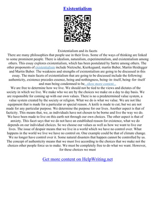 Existentialism
Existentialism and its facets
There are many philosophies that people use in their lives. Some of the ways of thinking are linked
to some prominent people. There is idealism, naturalism, experimentalism, and existentialism among
others. This essay explores existentialism, which has been postulated by Sartre among others. The
other proponents of existentialism include Nietzsche, Kierkegaard, martin Buber, Martin Heidegger
and Martin Buber. The weakness and strengths of existentialism are going to be discussed in this
essay. The main facets of existentialism that are going to be discussed include the following:
authenticity, existence precedes essence, being and nothingness, being–in–itself, being–for–itself
and man being condemned to be...show more content...
We are free to determine how we live. We should not be tied to the views and dictates of the
society in which we live. We make who we are by the choices we make on a day to day basis. We
are responsible for coming up with our own values. There is no a predetermined value system, a
value system created by the society or religion. What we do is what we value. We are not like
equipment that is made for a particular or special reason. A knife is made to cut; but we are not
made for any particular purpose. We determine the purpose for our lives. Another aspect is that of
facticity. This means that, we, as individuals have not chosen to be borne and live the way we do.
We have been made to live on this earth not through our own choices. The other aspect is that of
anxiety. This facet says that we do not have an established reason for existence, what we do
depends on our individual choices. So we choose our values as well as how we want to live our
lives. The issue of despair means that we live in a world which we have no control over. What
happens in the world we live we have no control on. One example could be that of climate change.
We no longer have control over it. Some natural disasters that happen cannot be controlled by us.
The concept of authenticity means that we must live according to the choices that we make not the
choices other people force us to make. We must be completely free to do what we want. However,
for these choices we must
Get more content on HelpWriting.net
 