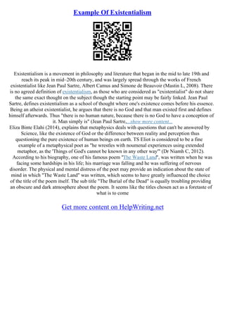 Example Of Existentialism
Existentialism is a movement in philosophy and literature that began in the mid to late 19th and
reach its peak in mid–20th century, and was largely spread through the works of French
existentialist like Jean Paul Sartre, Albert Camus and Simone de Beauvoir (Mastin L, 2008). There
is no agreed definition of existentialism, as those who are considered as "existentialist" do not share
the same exact thought on the subject though the starting point may be fairly linked. Jean Paul
Sartre, defines existentialism as a school of thought where one's existence comes before his essence.
Being an atheist existentialist, he argues that there is no God and that man existed first and defines
himself afterwards. Thus "there is no human nature, because there is no God to have a conception of
it. Man simply is" (Jean Paul Sartre,...show more content...
Eliza Binte Elahi (2014), explains that metaphysics deals with questions that can't be answered by
Science, like the existence of God or the difference between reality and perception thus
questioning the pure existence of human beings on earth. TS Eliot is considered to be a fine
example of a metaphysical poet as "he wrestles with noumenal experiences using extended
metaphor, as the 'Things of God's cannot be known in any other way'" (Dr Niamh C, 2012).
According to his biography, one of his famous poem "The Waste Land", was written when he was
facing some hardships in his life; his marriage was falling and he was suffering of nervous
disorder. The physical and mental distress of the poet may provide an indication about the state of
mind in which "The Waste Land" was written, which seems to have greatly influenced the choice
of the title of the poem itself. The sub title "The Burial of the Dead" is equally troubling providing
an obscure and dark atmosphere about the poem. It seems like the titles chosen act as a foretaste of
what is to come
Get more content on HelpWriting.net
 