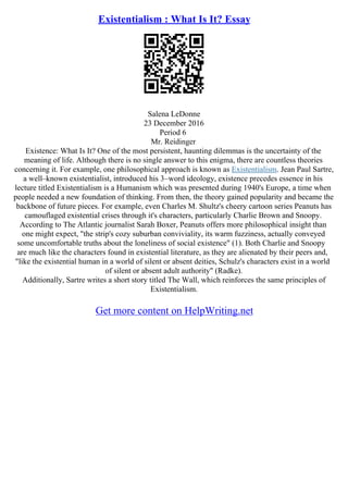 Existentialism : What Is It? Essay
Salena LeDonne
23 December 2016
Period 6
Mr. Reidinger
Existence: What Is It? One of the most persistent, haunting dilemmas is the uncertainty of the
meaning of life. Although there is no single answer to this enigma, there are countless theories
concerning it. For example, one philosophical approach is known as Existentialism. Jean Paul Sartre,
a well–known existentialist, introduced his 3–word ideology, existence precedes essence in his
lecture titled Existentialism is a Humanism which was presented during 1940's Europe, a time when
people needed a new foundation of thinking. From then, the theory gained popularity and became the
backbone of future pieces. For example, even Charles M. Shultz's cheery cartoon series Peanuts has
camouflaged existential crises through it's characters, particularly Charlie Brown and Snoopy.
According to The Atlantic journalist Sarah Boxer, Peanuts offers more philosophical insight than
one might expect, "the strip's cozy suburban conviviality, its warm fuzziness, actually conveyed
some uncomfortable truths about the loneliness of social existence" (1). Both Charlie and Snoopy
are much like the characters found in existential literature, as they are alienated by their peers and,
"like the existential human in a world of silent or absent deities, Schulz's characters exist in a world
of silent or absent adult authority" (Radke).
Additionally, Sartre writes a short story titled The Wall, which reinforces the same principles of
Existentialism.
Get more content on HelpWriting.net
 