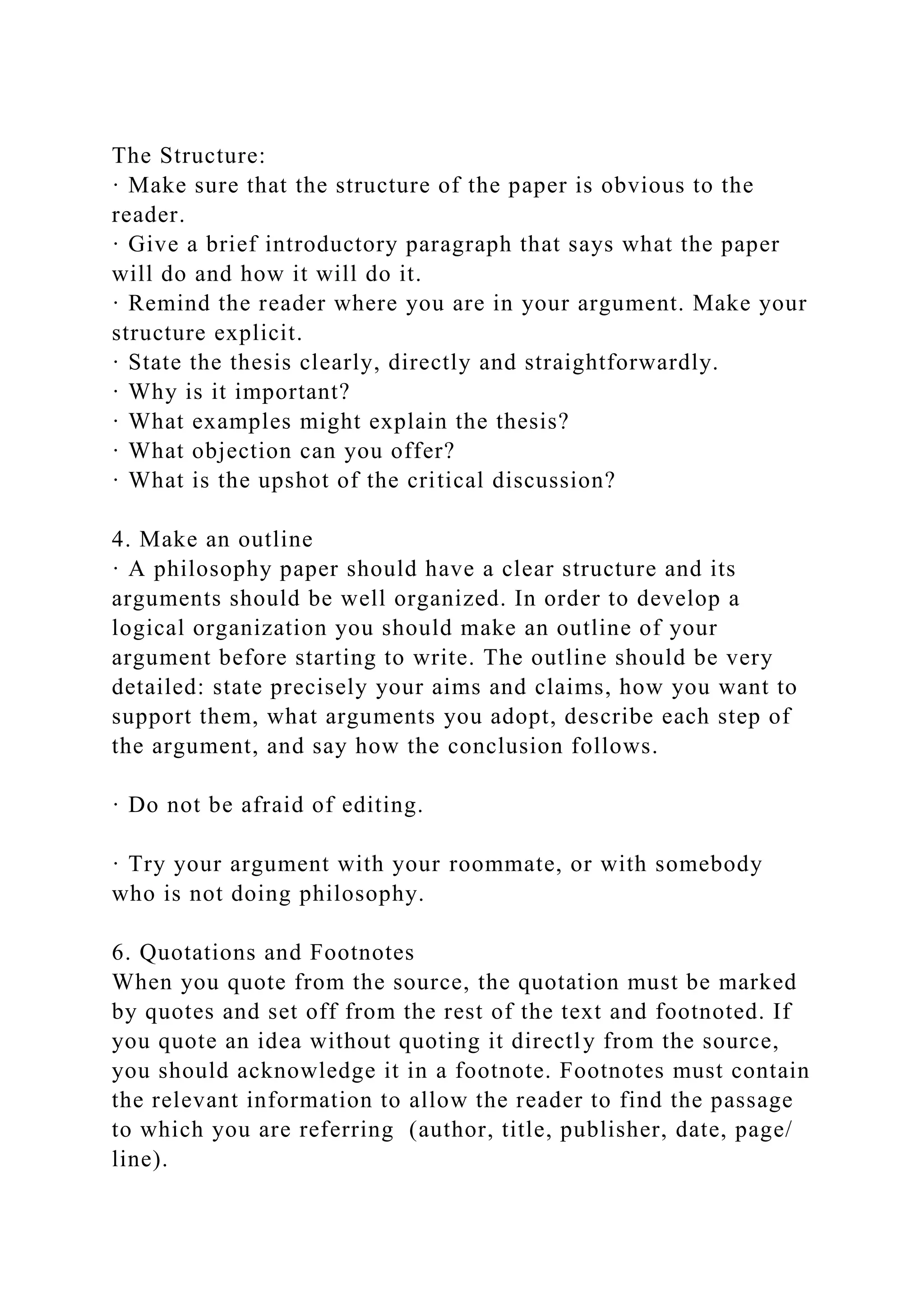 The Structure:
· Make sure that the structure of the paper is obvious to the
reader.
· Give a brief introductory paragraph that says what the paper
will do and how it will do it.
· Remind the reader where you are in your argument. Make your
structure explicit.
· State the thesis clearly, directly and straightforwardly.
· Why is it important?
· What examples might explain the thesis?
· What objection can you offer?
· What is the upshot of the critical discussion?
4. Make an outline
· A philosophy paper should have a clear structure and its
arguments should be well organized. In order to develop a
logical organization you should make an outline of your
argument before starting to write. The outline should be very
detailed: state precisely your aims and claims, how you want to
support them, what arguments you adopt, describe each step of
the argument, and say how the conclusion follows.
· Do not be afraid of editing.
· Try your argument with your roommate, or with somebody
who is not doing philosophy.
6. Quotations and Footnotes
When you quote from the source, the quotation must be marked
by quotes and set off from the rest of the text and footnoted. If
you quote an idea without quoting it directly from the source,
you should acknowledge it in a footnote. Footnotes must contain
the relevant information to allow the reader to find the passage
to which you are referring (author, title, publisher, date, page/
line).
 