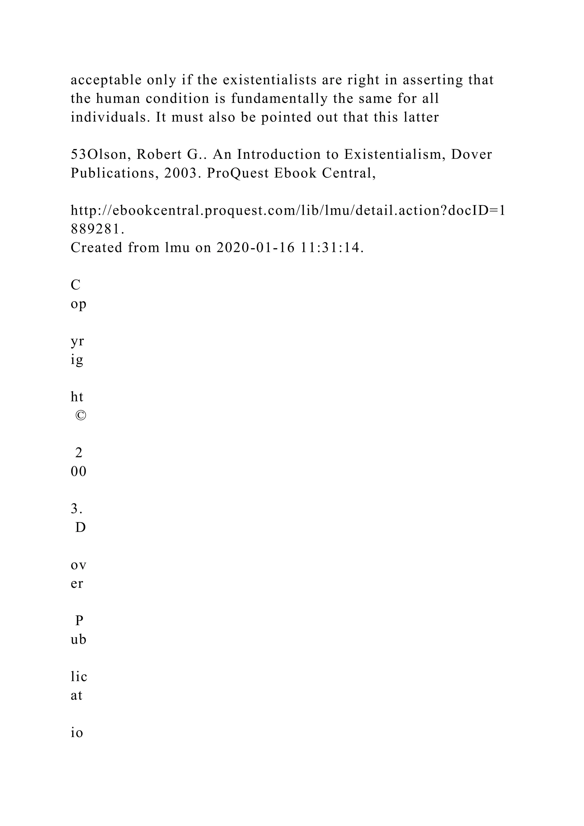 acceptable only if the existentialists are right in asserting that
the human condition is fundamentally the same for all
individuals. It must also be pointed out that this latter
53Olson, Robert G.. An Introduction to Existentialism, Dover
Publications, 2003. ProQuest Ebook Central,
http://ebookcentral.proquest.com/lib/lmu/detail.action?docID=1
889281.
Created from lmu on 2020-01-16 11:31:14.
C
op
yr
ig
ht
©
2
00
3.
D
ov
er
P
ub
lic
at
io
 