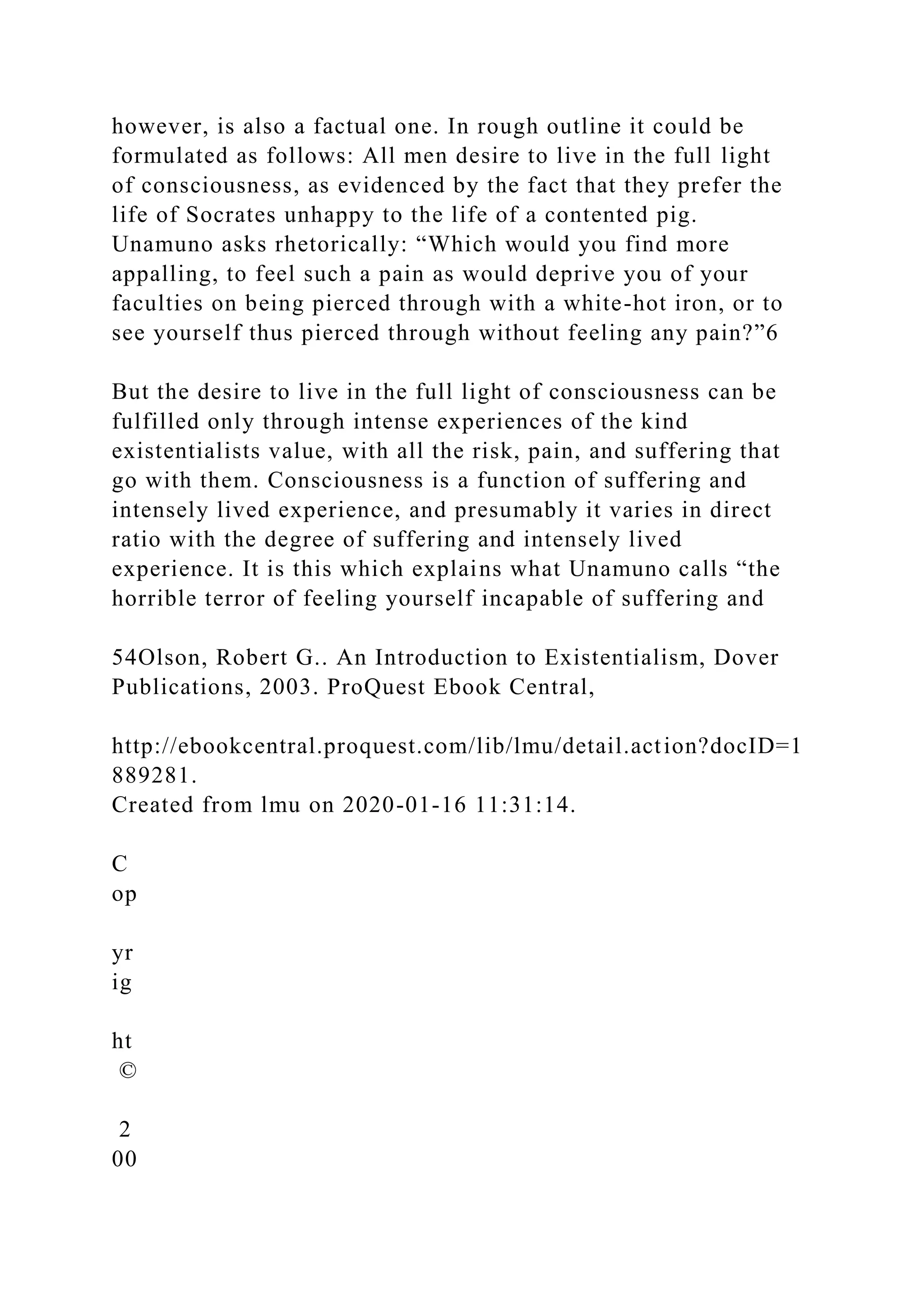 however, is also a factual one. In rough outline it could be
formulated as follows: All men desire to live in the full light
of consciousness, as evidenced by the fact that they prefer the
life of Socrates unhappy to the life of a contented pig.
Unamuno asks rhetorically: “Which would you find more
appalling, to feel such a pain as would deprive you of your
faculties on being pierced through with a white-hot iron, or to
see yourself thus pierced through without feeling any pain?”6
But the desire to live in the full light of consciousness can be
fulfilled only through intense experiences of the kind
existentialists value, with all the risk, pain, and suffering that
go with them. Consciousness is a function of suffering and
intensely lived experience, and presumably it varies in direct
ratio with the degree of suffering and intensely lived
experience. It is this which explains what Unamuno calls “the
horrible terror of feeling yourself incapable of suffering and
54Olson, Robert G.. An Introduction to Existentialism, Dover
Publications, 2003. ProQuest Ebook Central,
http://ebookcentral.proquest.com/lib/lmu/detail.action?docID=1
889281.
Created from lmu on 2020-01-16 11:31:14.
C
op
yr
ig
ht
©
2
00
 
