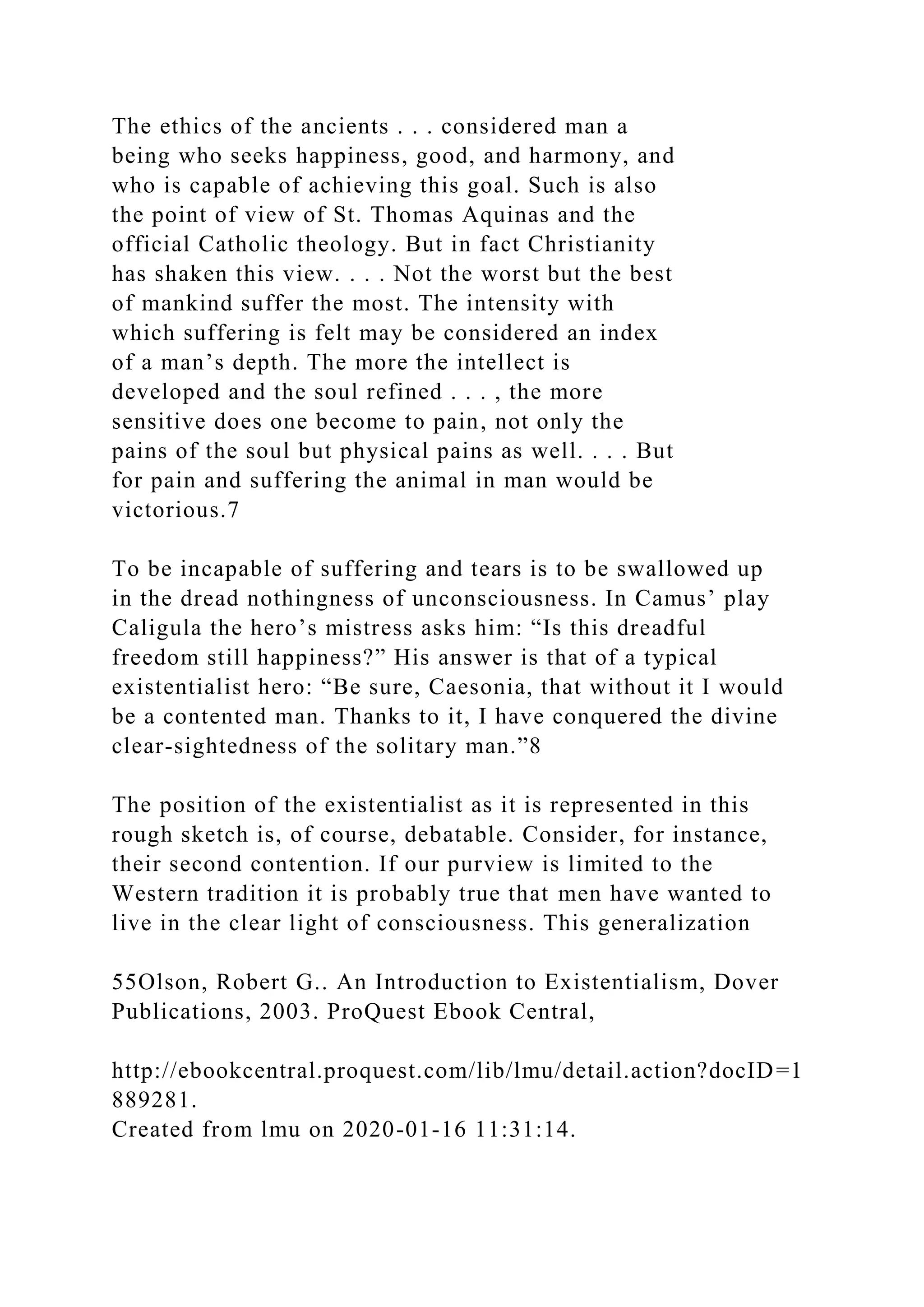 The ethics of the ancients . . . considered man a
being who seeks happiness, good, and harmony, and
who is capable of achieving this goal. Such is also
the point of view of St. Thomas Aquinas and the
official Catholic theology. But in fact Christianity
has shaken this view. . . . Not the worst but the best
of mankind suffer the most. The intensity with
which suffering is felt may be considered an index
of a man’s depth. The more the intellect is
developed and the soul refined . . . , the more
sensitive does one become to pain, not only the
pains of the soul but physical pains as well. . . . But
for pain and suffering the animal in man would be
victorious.7
To be incapable of suffering and tears is to be swallowed up
in the dread nothingness of unconsciousness. In Camus’ play
Caligula the hero’s mistress asks him: “Is this dreadful
freedom still happiness?” His answer is that of a typical
existentialist hero: “Be sure, Caesonia, that without it I would
be a contented man. Thanks to it, I have conquered the divine
clear-sightedness of the solitary man.”8
The position of the existentialist as it is represented in this
rough sketch is, of course, debatable. Consider, for instance,
their second contention. If our purview is limited to the
Western tradition it is probably true that men have wanted to
live in the clear light of consciousness. This generalization
55Olson, Robert G.. An Introduction to Existentialism, Dover
Publications, 2003. ProQuest Ebook Central,
http://ebookcentral.proquest.com/lib/lmu/detail.action?docID=1
889281.
Created from lmu on 2020-01-16 11:31:14.
 