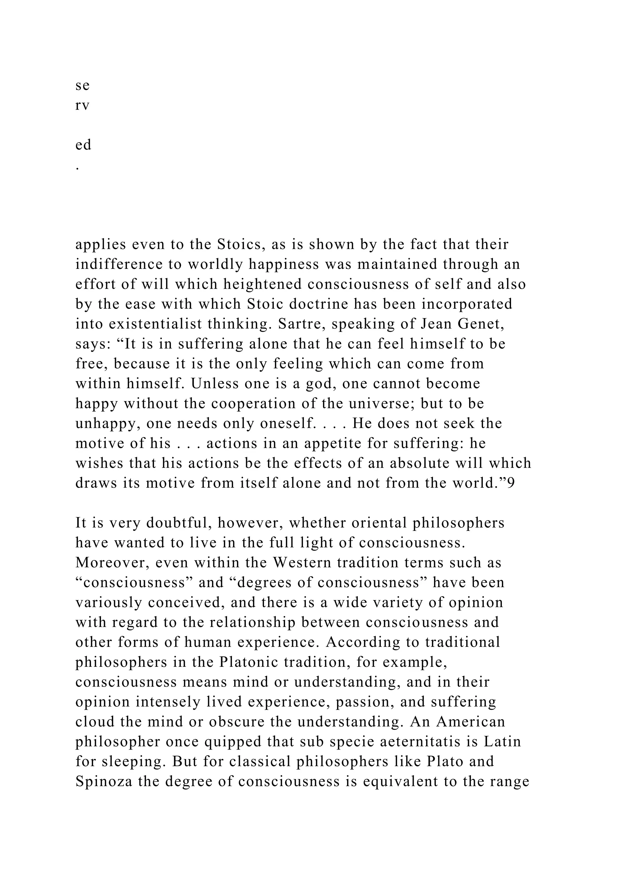 se
rv
ed
.
applies even to the Stoics, as is shown by the fact that their
indifference to worldly happiness was maintained through an
effort of will which heightened consciousness of self and also
by the ease with which Stoic doctrine has been incorporated
into existentialist thinking. Sartre, speaking of Jean Genet,
says: “It is in suffering alone that he can feel himself to be
free, because it is the only feeling which can come from
within himself. Unless one is a god, one cannot become
happy without the cooperation of the universe; but to be
unhappy, one needs only oneself. . . . He does not seek the
motive of his . . . actions in an appetite for suffering: he
wishes that his actions be the effects of an absolute will which
draws its motive from itself alone and not from the world.”9
It is very doubtful, however, whether oriental philosophers
have wanted to live in the full light of consciousness.
Moreover, even within the Western tradition terms such as
“consciousness” and “degrees of consciousness” have been
variously conceived, and there is a wide variety of opinion
with regard to the relationship between consciousness and
other forms of human experience. According to traditional
philosophers in the Platonic tradition, for example,
consciousness means mind or understanding, and in their
opinion intensely lived experience, passion, and suffering
cloud the mind or obscure the understanding. An American
philosopher once quipped that sub specie aeternitatis is Latin
for sleeping. But for classical philosophers like Plato and
Spinoza the degree of consciousness is equivalent to the range
 