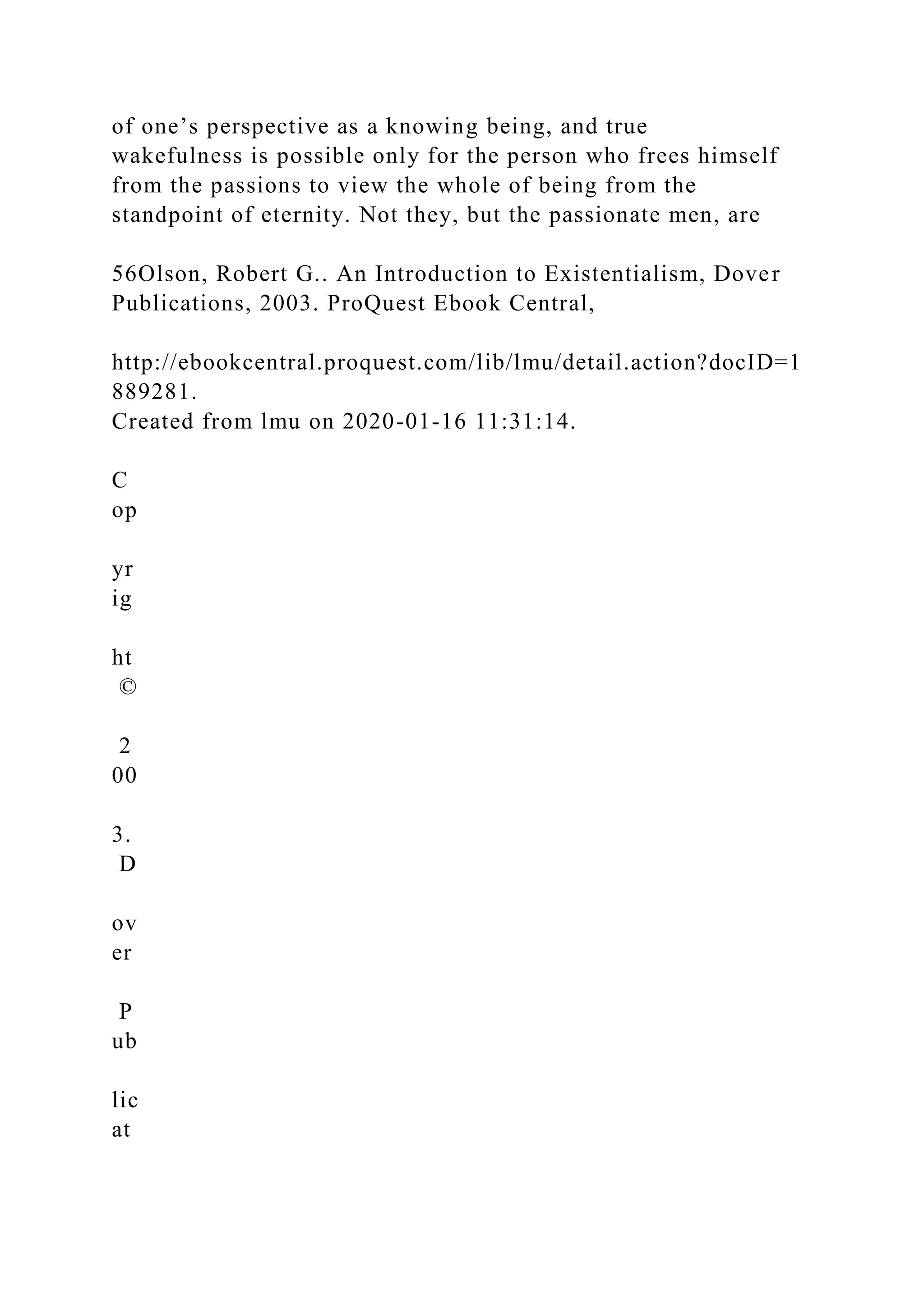 of one’s perspective as a knowing being, and true
wakefulness is possible only for the person who frees himself
from the passions to view the whole of being from the
standpoint of eternity. Not they, but the passionate men, are
56Olson, Robert G.. An Introduction to Existentialism, Dover
Publications, 2003. ProQuest Ebook Central,
http://ebookcentral.proquest.com/lib/lmu/detail.action?docID=1
889281.
Created from lmu on 2020-01-16 11:31:14.
C
op
yr
ig
ht
©
2
00
3.
D
ov
er
P
ub
lic
at
 
