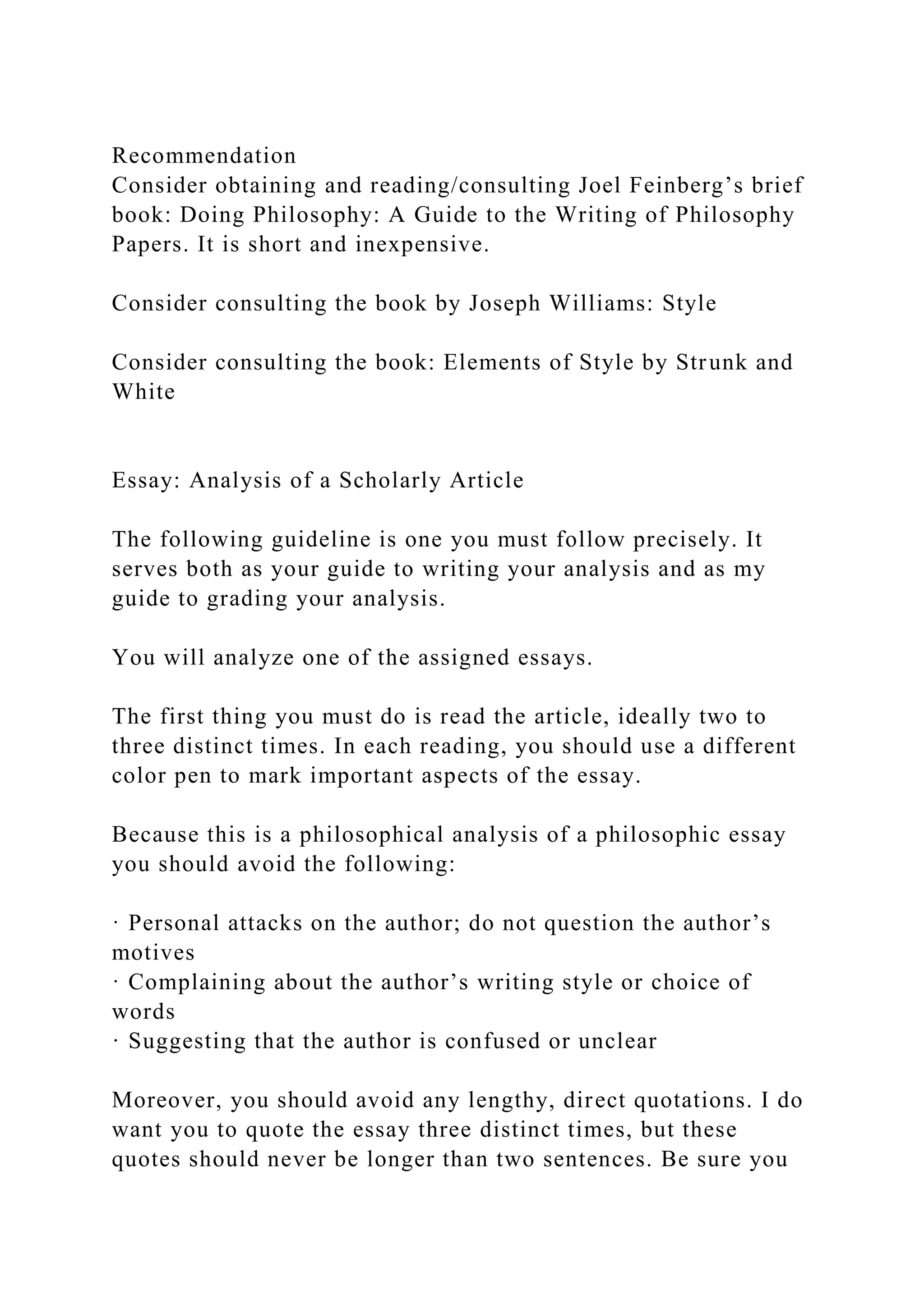 Recommendation
Consider obtaining and reading/consulting Joel Feinberg’s brief
book: Doing Philosophy: A Guide to the Writing of Philosophy
Papers. It is short and inexpensive.
Consider consulting the book by Joseph Williams: Style
Consider consulting the book: Elements of Style by Strunk and
White
Essay: Analysis of a Scholarly Article
The following guideline is one you must follow precisely. It
serves both as your guide to writing your analysis and as my
guide to grading your analysis.
You will analyze one of the assigned essays.
The first thing you must do is read the article, ideally two to
three distinct times. In each reading, you should use a different
color pen to mark important aspects of the essay.
Because this is a philosophical analysis of a philosophic essay
you should avoid the following:
· Personal attacks on the author; do not question the author’s
motives
· Complaining about the author’s writing style or choice of
words
· Suggesting that the author is confused or unclear
Moreover, you should avoid any lengthy, direct quotations. I do
want you to quote the essay three distinct times, but these
quotes should never be longer than two sentences. Be sure you
 