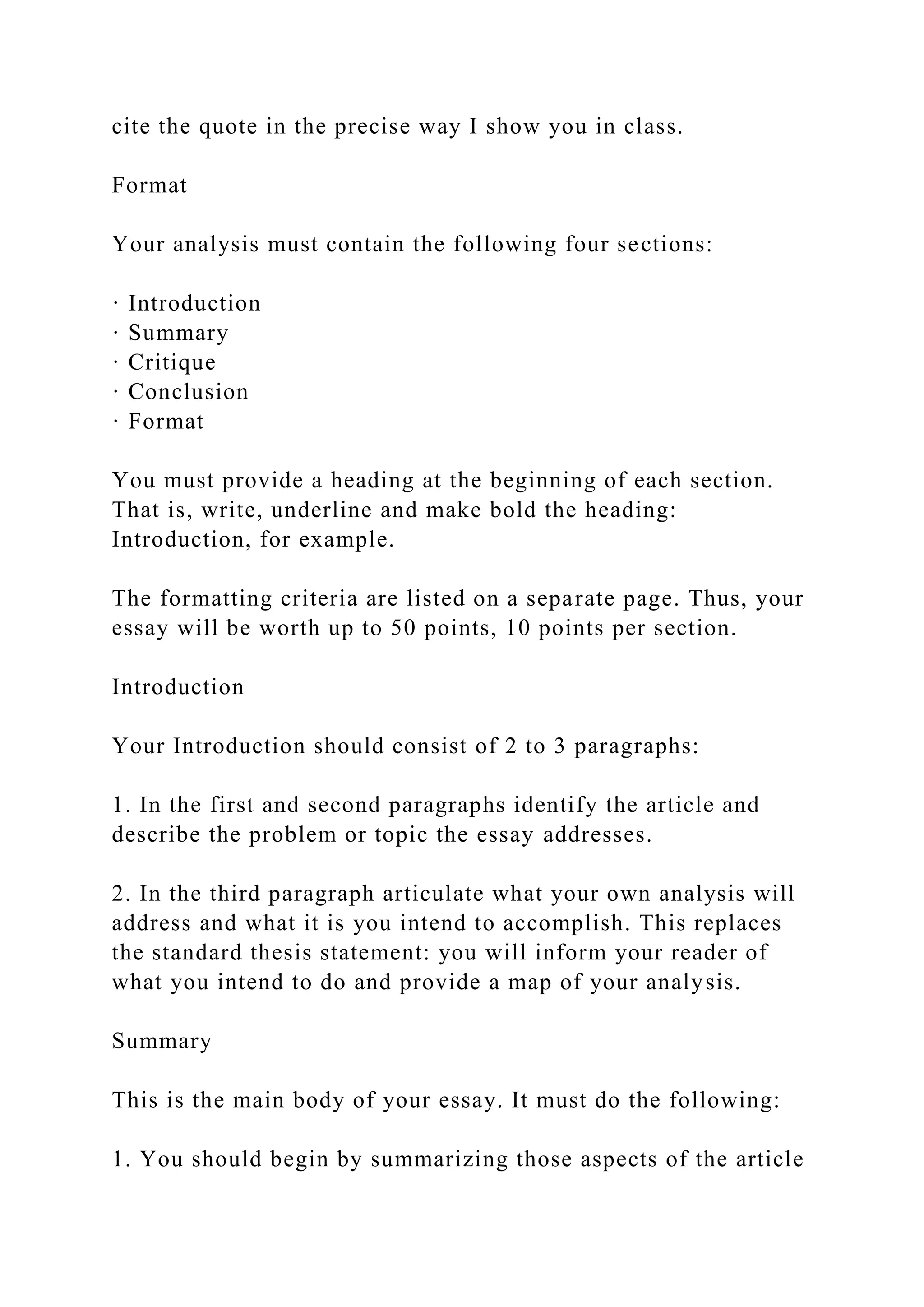 cite the quote in the precise way I show you in class.
Format
Your analysis must contain the following four sections:
· Introduction
· Summary
· Critique
· Conclusion
· Format
You must provide a heading at the beginning of each section.
That is, write, underline and make bold the heading:
Introduction, for example.
The formatting criteria are listed on a separate page. Thus, your
essay will be worth up to 50 points, 10 points per section.
Introduction
Your Introduction should consist of 2 to 3 paragraphs:
1. In the first and second paragraphs identify the article and
describe the problem or topic the essay addresses.
2. In the third paragraph articulate what your own analysis will
address and what it is you intend to accomplish. This replaces
the standard thesis statement: you will inform your reader of
what you intend to do and provide a map of your analysis.
Summary
This is the main body of your essay. It must do the following:
1. You should begin by summarizing those aspects of the article
 
