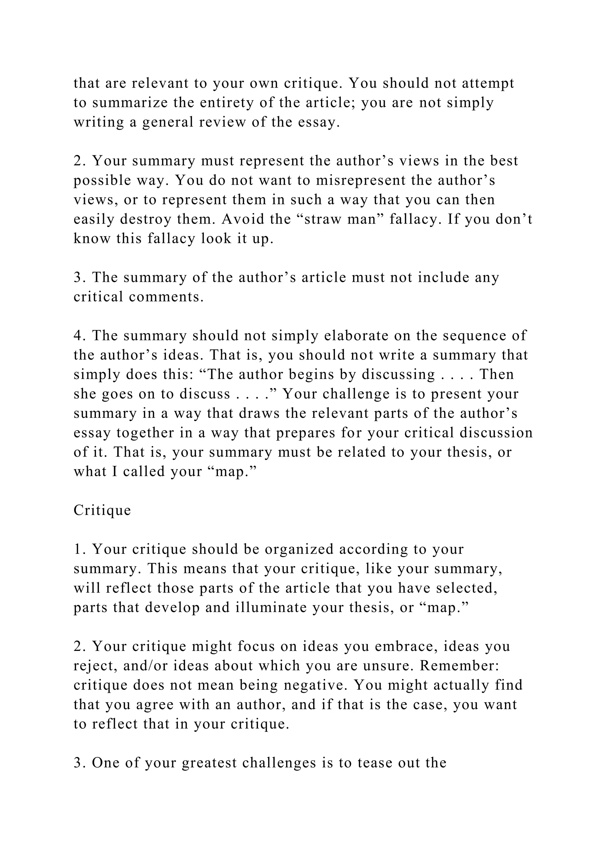 that are relevant to your own critique. You should not attempt
to summarize the entirety of the article; you are not simply
writing a general review of the essay.
2. Your summary must represent the author’s views in the best
possible way. You do not want to misrepresent the author’s
views, or to represent them in such a way that you can then
easily destroy them. Avoid the “straw man” fallacy. If you don’t
know this fallacy look it up.
3. The summary of the author’s article must not include any
critical comments.
4. The summary should not simply elaborate on the sequence of
the author’s ideas. That is, you should not write a summary that
simply does this: “The author begins by discussing . . . . Then
she goes on to discuss . . . .” Your challenge is to present your
summary in a way that draws the relevant parts of the author’s
essay together in a way that prepares for your critical discussion
of it. That is, your summary must be related to your thesis, or
what I called your “map.”
Critique
1. Your critique should be organized according to your
summary. This means that your critique, like your summary,
will reflect those parts of the article that you have selected,
parts that develop and illuminate your thesis, or “map.”
2. Your critique might focus on ideas you embrace, ideas you
reject, and/or ideas about which you are unsure. Remember:
critique does not mean being negative. You might actually find
that you agree with an author, and if that is the case, you want
to reflect that in your critique.
3. One of your greatest challenges is to tease out the
 