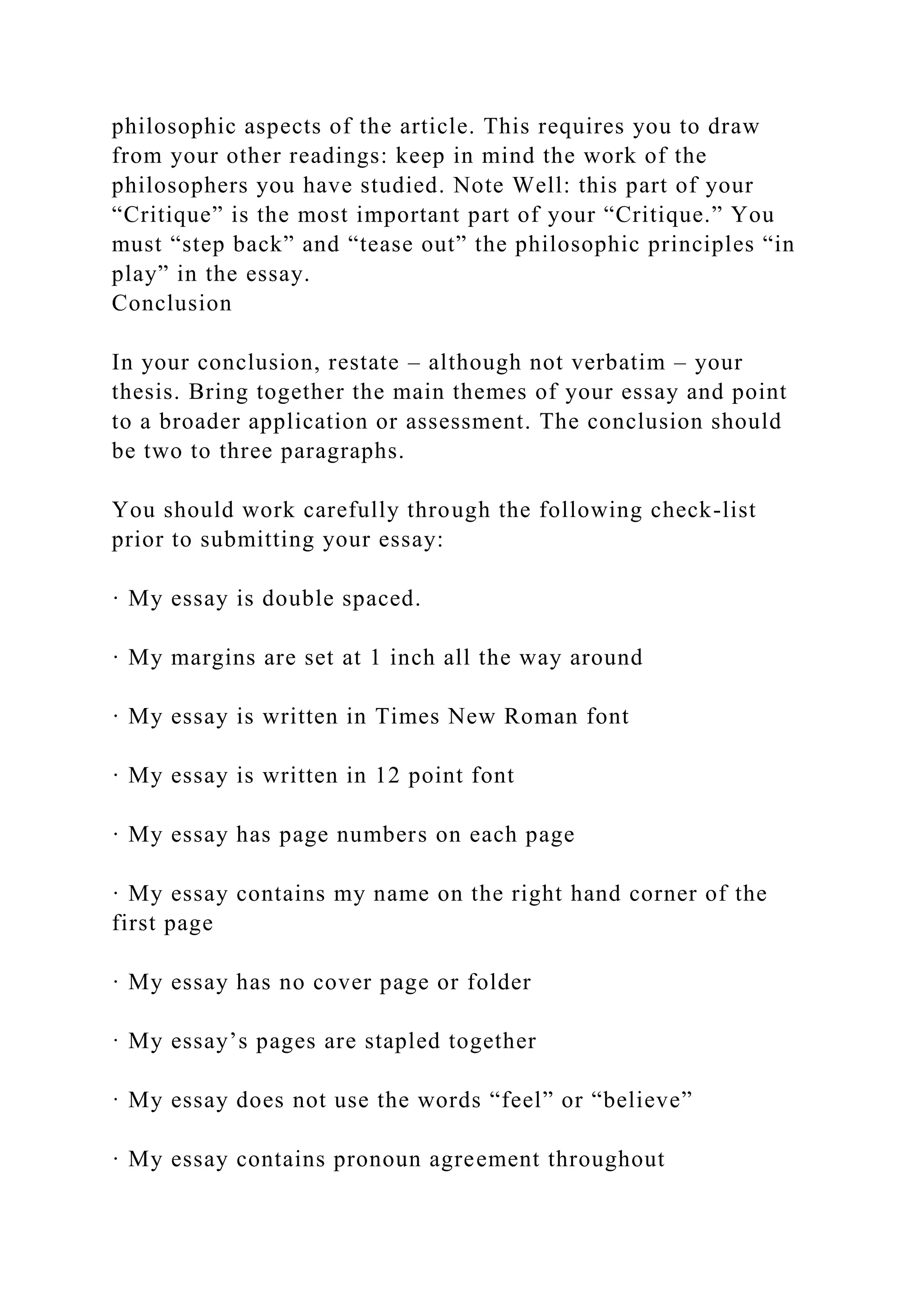philosophic aspects of the article. This requires you to draw
from your other readings: keep in mind the work of the
philosophers you have studied. Note Well: this part of your
“Critique” is the most important part of your “Critique.” You
must “step back” and “tease out” the philosophic principles “in
play” in the essay.
Conclusion
In your conclusion, restate – although not verbatim – your
thesis. Bring together the main themes of your essay and point
to a broader application or assessment. The conclusion should
be two to three paragraphs.
You should work carefully through the following check-list
prior to submitting your essay:
· My essay is double spaced.
· My margins are set at 1 inch all the way around
· My essay is written in Times New Roman font
· My essay is written in 12 point font
· My essay has page numbers on each page
· My essay contains my name on the right hand corner of the
first page
· My essay has no cover page or folder
· My essay’s pages are stapled together
· My essay does not use the words “feel” or “believe”
· My essay contains pronoun agreement throughout
 