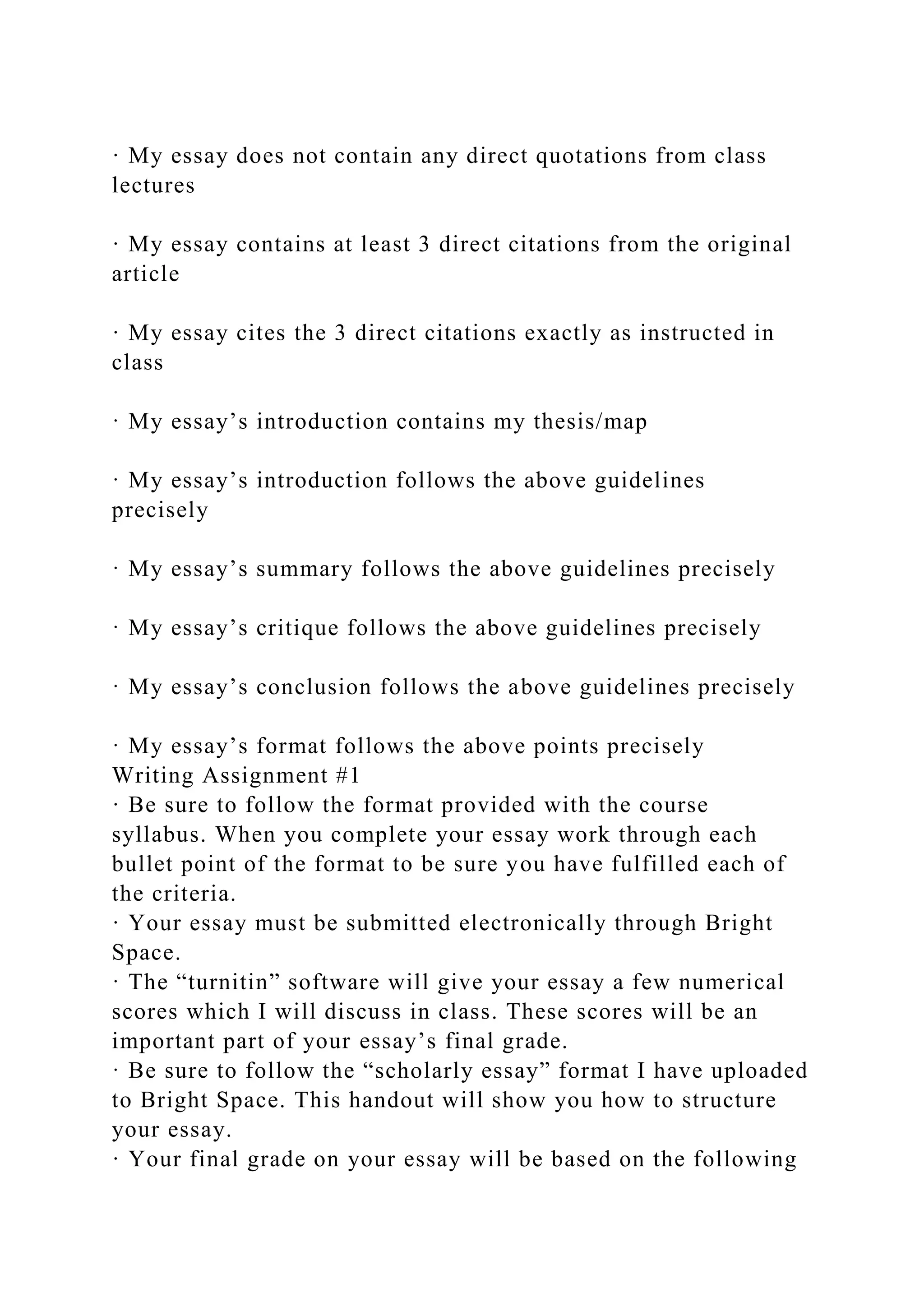 · My essay does not contain any direct quotations from class
lectures
· My essay contains at least 3 direct citations from the original
article
· My essay cites the 3 direct citations exactly as instructed in
class
· My essay’s introduction contains my thesis/map
· My essay’s introduction follows the above guidelines
precisely
· My essay’s summary follows the above guidelines precisely
· My essay’s critique follows the above guidelines precisely
· My essay’s conclusion follows the above guidelines precisely
· My essay’s format follows the above points precisely
Writing Assignment #1
· Be sure to follow the format provided with the course
syllabus. When you complete your essay work through each
bullet point of the format to be sure you have fulfilled each of
the criteria.
· Your essay must be submitted electronically through Bright
Space.
· The “turnitin” software will give your essay a few numerical
scores which I will discuss in class. These scores will be an
important part of your essay’s final grade.
· Be sure to follow the “scholarly essay” format I have uploaded
to Bright Space. This handout will show you how to structure
your essay.
· Your final grade on your essay will be based on the following
 