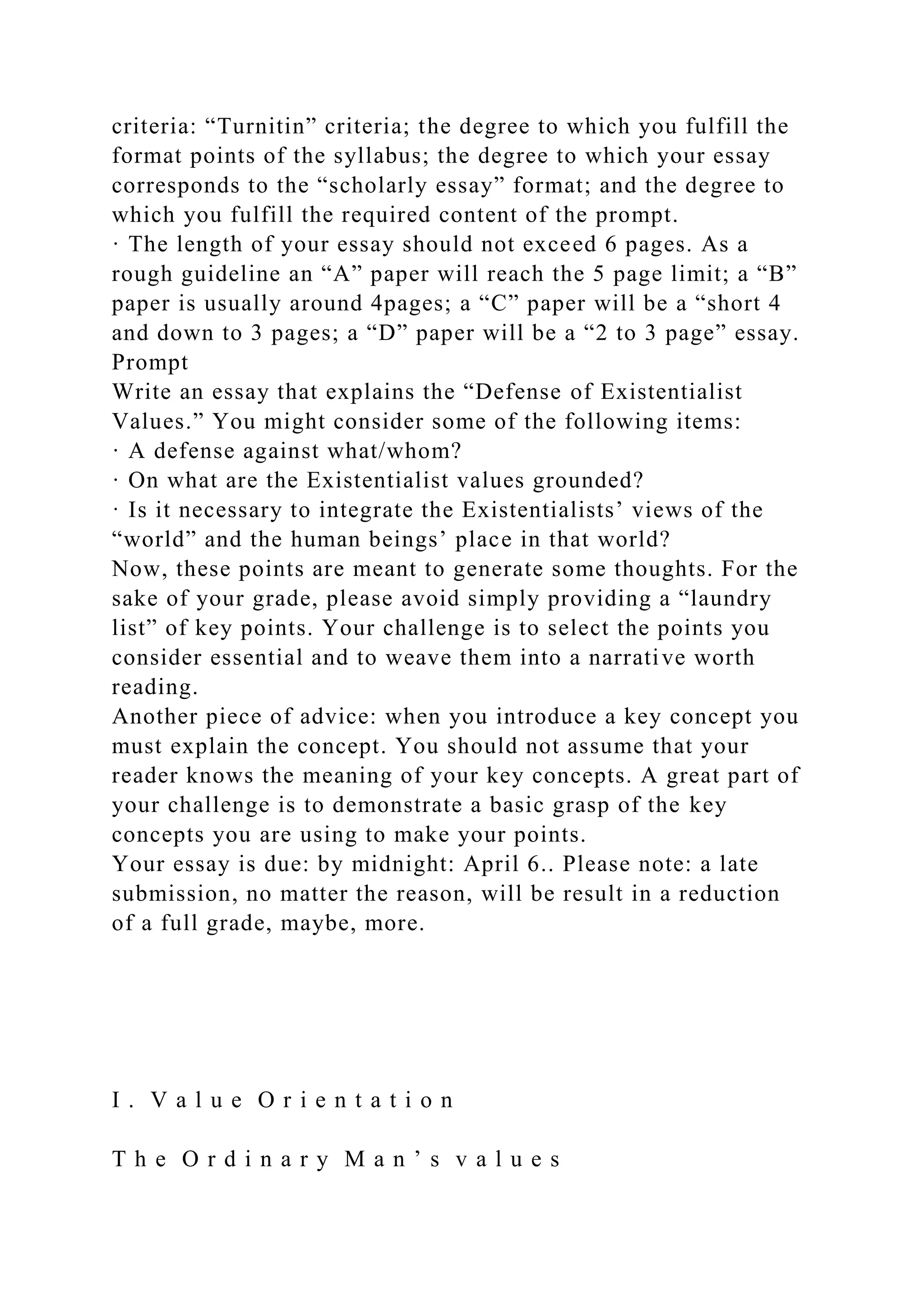 criteria: “Turnitin” criteria; the degree to which you fulfill the
format points of the syllabus; the degree to which your essay
corresponds to the “scholarly essay” format; and the degree to
which you fulfill the required content of the prompt.
· The length of your essay should not exceed 6 pages. As a
rough guideline an “A” paper will reach the 5 page limit; a “B”
paper is usually around 4pages; a “C” paper will be a “short 4
and down to 3 pages; a “D” paper will be a “2 to 3 page” essay.
Prompt
Write an essay that explains the “Defense of Existentialist
Values.” You might consider some of the following items:
· A defense against what/whom?
· On what are the Existentialist values grounded?
· Is it necessary to integrate the Existentialists’ views of the
“world” and the human beings’ place in that world?
Now, these points are meant to generate some thoughts. For the
sake of your grade, please avoid simply providing a “laundry
list” of key points. Your challenge is to select the points you
consider essential and to weave them into a narrative worth
reading.
Another piece of advice: when you introduce a key concept you
must explain the concept. You should not assume that your
reader knows the meaning of your key concepts. A great part of
your challenge is to demonstrate a basic grasp of the key
concepts you are using to make your points.
Your essay is due: by midnight: April 6.. Please note: a late
submission, no matter the reason, will be result in a reduction
of a full grade, maybe, more.
I . V a l u e O r i e n t a t i o n
T h e O r d i n a r y M a n ’ s v a l u e s
 