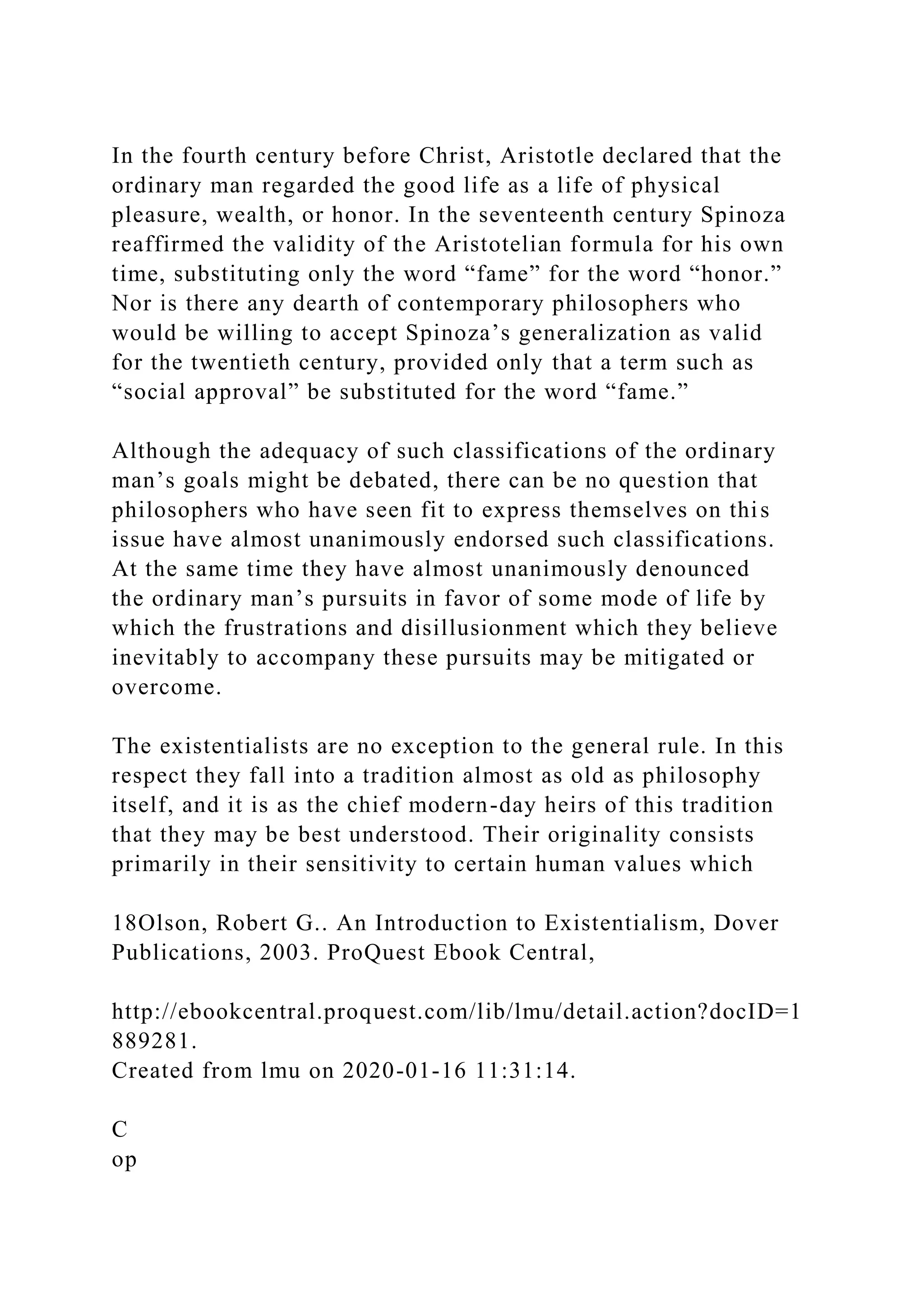 In the fourth century before Christ, Aristotle declared that the
ordinary man regarded the good life as a life of physical
pleasure, wealth, or honor. In the seventeenth century Spinoza
reaffirmed the validity of the Aristotelian formula for his own
time, substituting only the word “fame” for the word “honor.”
Nor is there any dearth of contemporary philosophers who
would be willing to accept Spinoza’s generalization as valid
for the twentieth century, provided only that a term such as
“social approval” be substituted for the word “fame.”
Although the adequacy of such classifications of the ordinary
man’s goals might be debated, there can be no question that
philosophers who have seen fit to express themselves on this
issue have almost unanimously endorsed such classifications.
At the same time they have almost unanimously denounced
the ordinary man’s pursuits in favor of some mode of life by
which the frustrations and disillusionment which they believe
inevitably to accompany these pursuits may be mitigated or
overcome.
The existentialists are no exception to the general rule. In this
respect they fall into a tradition almost as old as philosophy
itself, and it is as the chief modern-day heirs of this tradition
that they may be best understood. Their originality consists
primarily in their sensitivity to certain human values which
18Olson, Robert G.. An Introduction to Existentialism, Dover
Publications, 2003. ProQuest Ebook Central,
http://ebookcentral.proquest.com/lib/lmu/detail.action?docID=1
889281.
Created from lmu on 2020-01-16 11:31:14.
C
op
 
