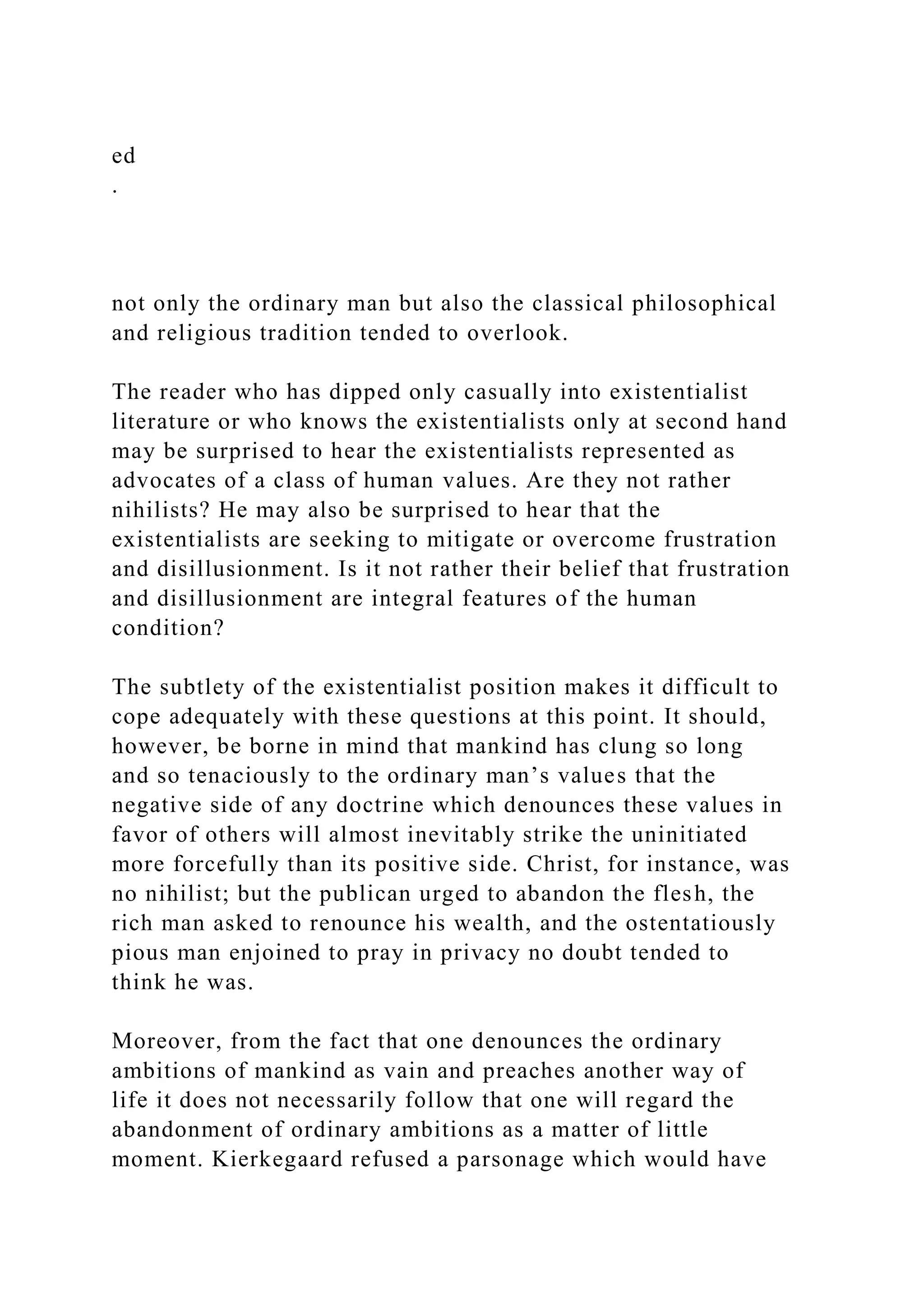 ed
.
not only the ordinary man but also the classical philosophical
and religious tradition tended to overlook.
The reader who has dipped only casually into existentialist
literature or who knows the existentialists only at second hand
may be surprised to hear the existentialists represented as
advocates of a class of human values. Are they not rather
nihilists? He may also be surprised to hear that the
existentialists are seeking to mitigate or overcome frustration
and disillusionment. Is it not rather their belief that frustration
and disillusionment are integral features of the human
condition?
The subtlety of the existentialist position makes it difficult to
cope adequately with these questions at this point. It should,
however, be borne in mind that mankind has clung so long
and so tenaciously to the ordinary man’s values that the
negative side of any doctrine which denounces these values in
favor of others will almost inevitably strike the uninitiated
more forcefully than its positive side. Christ, for instance, was
no nihilist; but the publican urged to abandon the flesh, the
rich man asked to renounce his wealth, and the ostentatiously
pious man enjoined to pray in privacy no doubt tended to
think he was.
Moreover, from the fact that one denounces the ordinary
ambitions of mankind as vain and preaches another way of
life it does not necessarily follow that one will regard the
abandonment of ordinary ambitions as a matter of little
moment. Kierkegaard refused a parsonage which would have
 