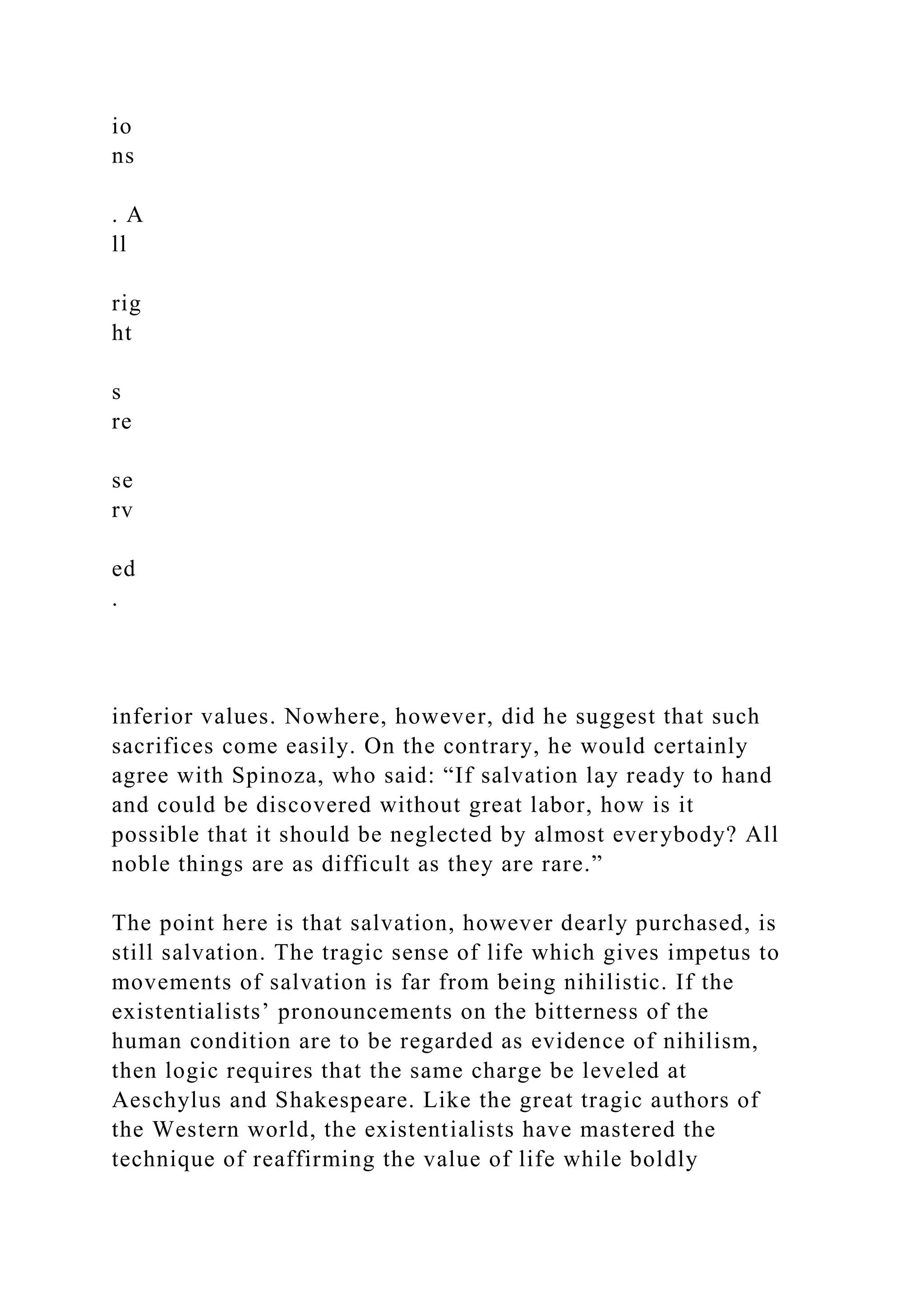 io
ns
. A
ll
rig
ht
s
re
se
rv
ed
.
inferior values. Nowhere, however, did he suggest that such
sacrifices come easily. On the contrary, he would certainly
agree with Spinoza, who said: “If salvation lay ready to hand
and could be discovered without great labor, how is it
possible that it should be neglected by almost everybody? All
noble things are as difficult as they are rare.”
The point here is that salvation, however dearly purchased, is
still salvation. The tragic sense of life which gives impetus to
movements of salvation is far from being nihilistic. If the
existentialists’ pronouncements on the bitterness of the
human condition are to be regarded as evidence of nihilism,
then logic requires that the same charge be leveled at
Aeschylus and Shakespeare. Like the great tragic authors of
the Western world, the existentialists have mastered the
technique of reaffirming the value of life while boldly
 
