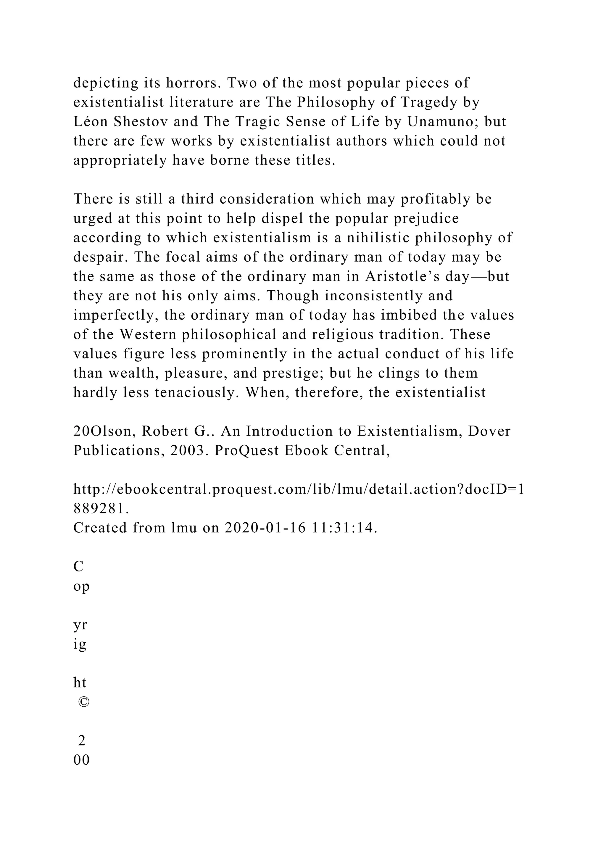 depicting its horrors. Two of the most popular pieces of
existentialist literature are The Philosophy of Tragedy by
Léon Shestov and The Tragic Sense of Life by Unamuno; but
there are few works by existentialist authors which could not
appropriately have borne these titles.
There is still a third consideration which may profitably be
urged at this point to help dispel the popular prejudice
according to which existentialism is a nihilistic philosophy of
despair. The focal aims of the ordinary man of today may be
the same as those of the ordinary man in Aristotle’s day—but
they are not his only aims. Though inconsistently and
imperfectly, the ordinary man of today has imbibed the values
of the Western philosophical and religious tradition. These
values figure less prominently in the actual conduct of his life
than wealth, pleasure, and prestige; but he clings to them
hardly less tenaciously. When, therefore, the existentialist
20Olson, Robert G.. An Introduction to Existentialism, Dover
Publications, 2003. ProQuest Ebook Central,
http://ebookcentral.proquest.com/lib/lmu/detail.action?docID=1
889281.
Created from lmu on 2020-01-16 11:31:14.
C
op
yr
ig
ht
©
2
00
 
