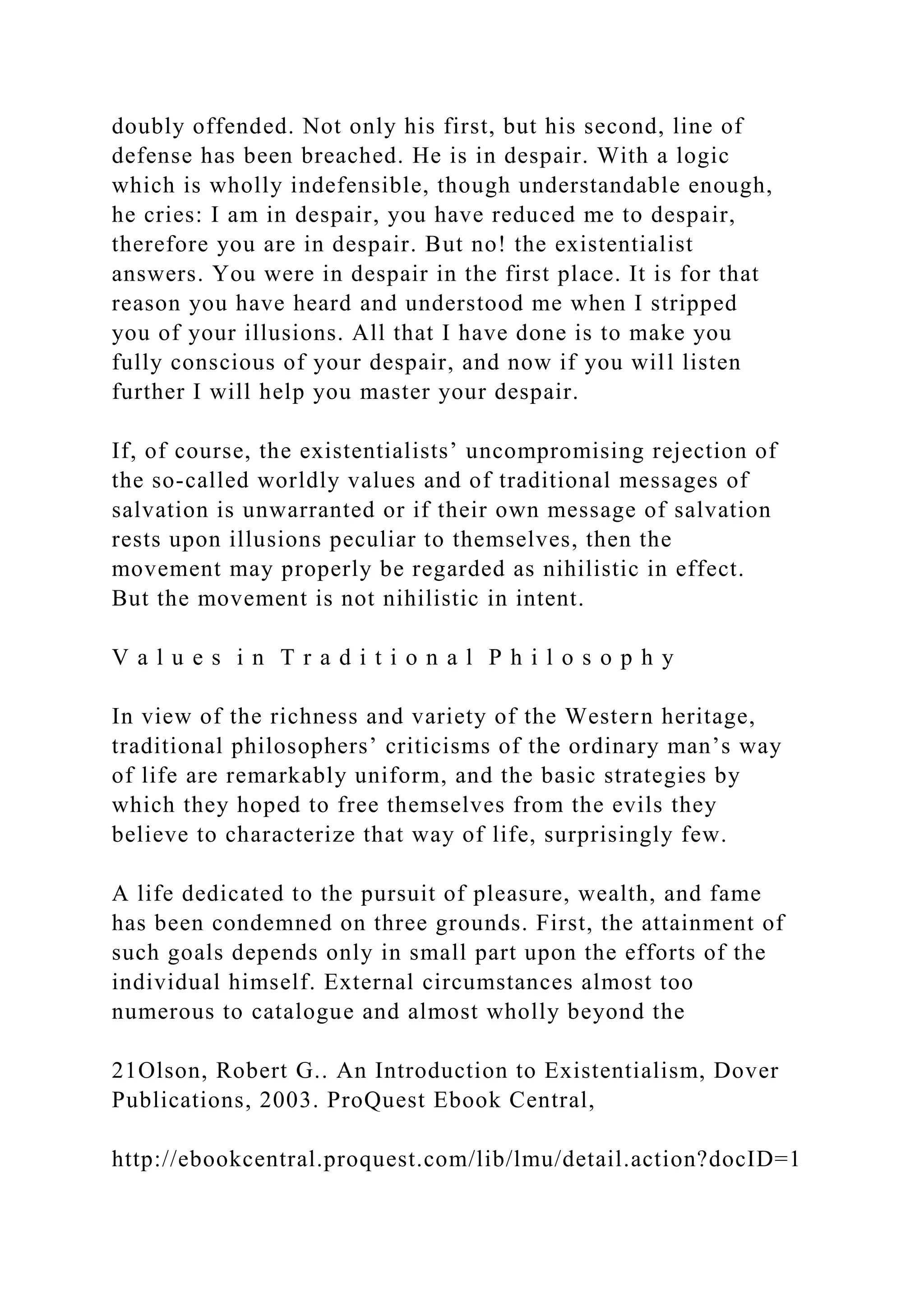 doubly offended. Not only his first, but his second, line of
defense has been breached. He is in despair. With a logic
which is wholly indefensible, though understandable enough,
he cries: I am in despair, you have reduced me to despair,
therefore you are in despair. But no! the existentialist
answers. You were in despair in the first place. It is for that
reason you have heard and understood me when I stripped
you of your illusions. All that I have done is to make you
fully conscious of your despair, and now if you will listen
further I will help you master your despair.
If, of course, the existentialists’ uncompromising rejection of
the so-called worldly values and of traditional messages of
salvation is unwarranted or if their own message of salvation
rests upon illusions peculiar to themselves, then the
movement may properly be regarded as nihilistic in effect.
But the movement is not nihilistic in intent.
V a l u e s i n T r a d i t i o n a l P h i l o s o p h y
In view of the richness and variety of the Western heritage,
traditional philosophers’ criticisms of the ordinary man’s way
of life are remarkably uniform, and the basic strategies by
which they hoped to free themselves from the evils they
believe to characterize that way of life, surprisingly few.
A life dedicated to the pursuit of pleasure, wealth, and fame
has been condemned on three grounds. First, the attainment of
such goals depends only in small part upon the efforts of the
individual himself. External circumstances almost too
numerous to catalogue and almost wholly beyond the
21Olson, Robert G.. An Introduction to Existentialism, Dover
Publications, 2003. ProQuest Ebook Central,
http://ebookcentral.proquest.com/lib/lmu/detail.action?docID=1
 