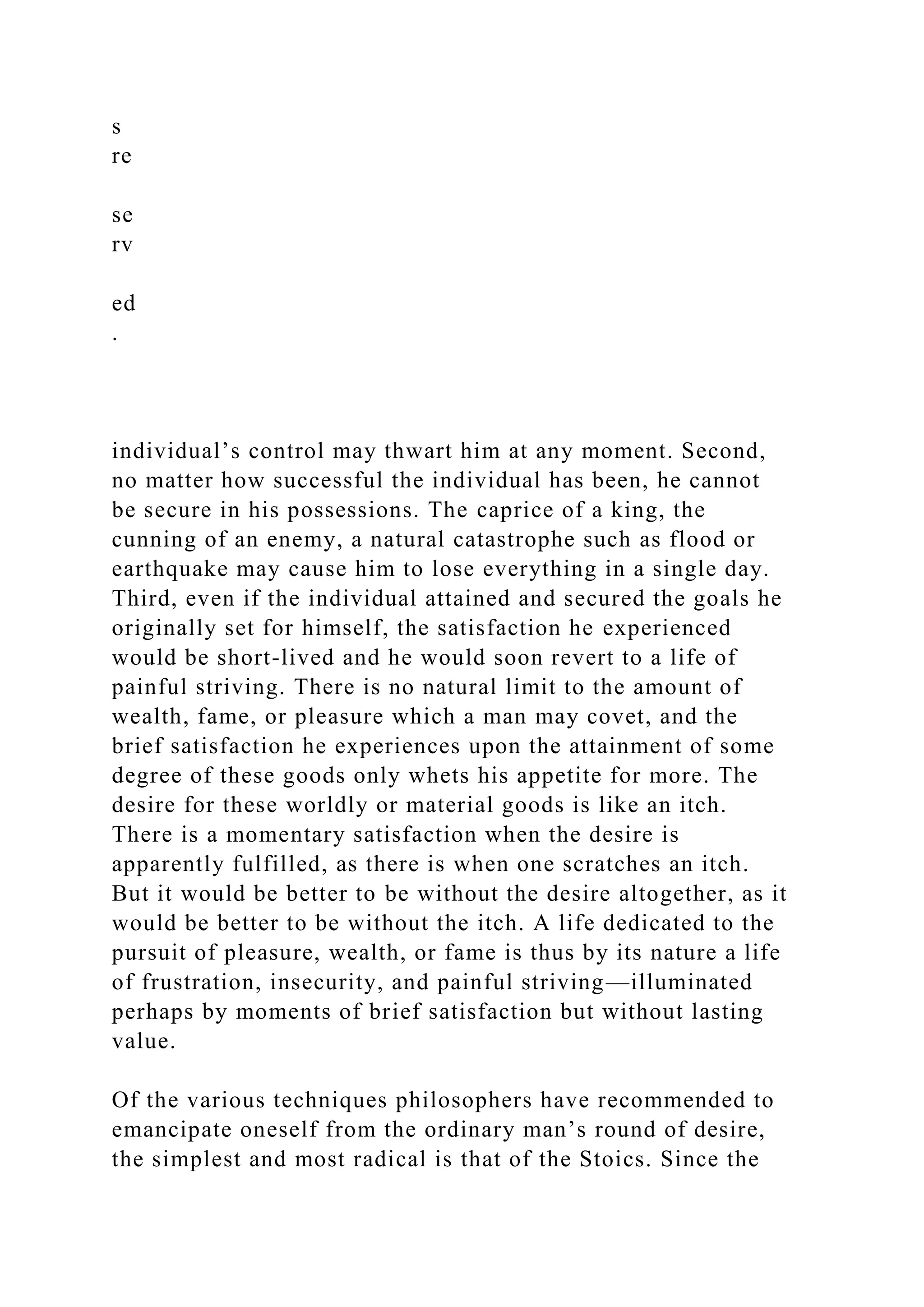 s
re
se
rv
ed
.
individual’s control may thwart him at any moment. Second,
no matter how successful the individual has been, he cannot
be secure in his possessions. The caprice of a king, the
cunning of an enemy, a natural catastrophe such as flood or
earthquake may cause him to lose everything in a single day.
Third, even if the individual attained and secured the goals he
originally set for himself, the satisfaction he experienced
would be short-lived and he would soon revert to a life of
painful striving. There is no natural limit to the amount of
wealth, fame, or pleasure which a man may covet, and the
brief satisfaction he experiences upon the attainment of some
degree of these goods only whets his appetite for more. The
desire for these worldly or material goods is like an itch.
There is a momentary satisfaction when the desire is
apparently fulfilled, as there is when one scratches an itch.
But it would be better to be without the desire altogether, as it
would be better to be without the itch. A life dedicated to the
pursuit of pleasure, wealth, or fame is thus by its nature a life
of frustration, insecurity, and painful striving—illuminated
perhaps by moments of brief satisfaction but without lasting
value.
Of the various techniques philosophers have recommended to
emancipate oneself from the ordinary man’s round of desire,
the simplest and most radical is that of the Stoics. Since the
 