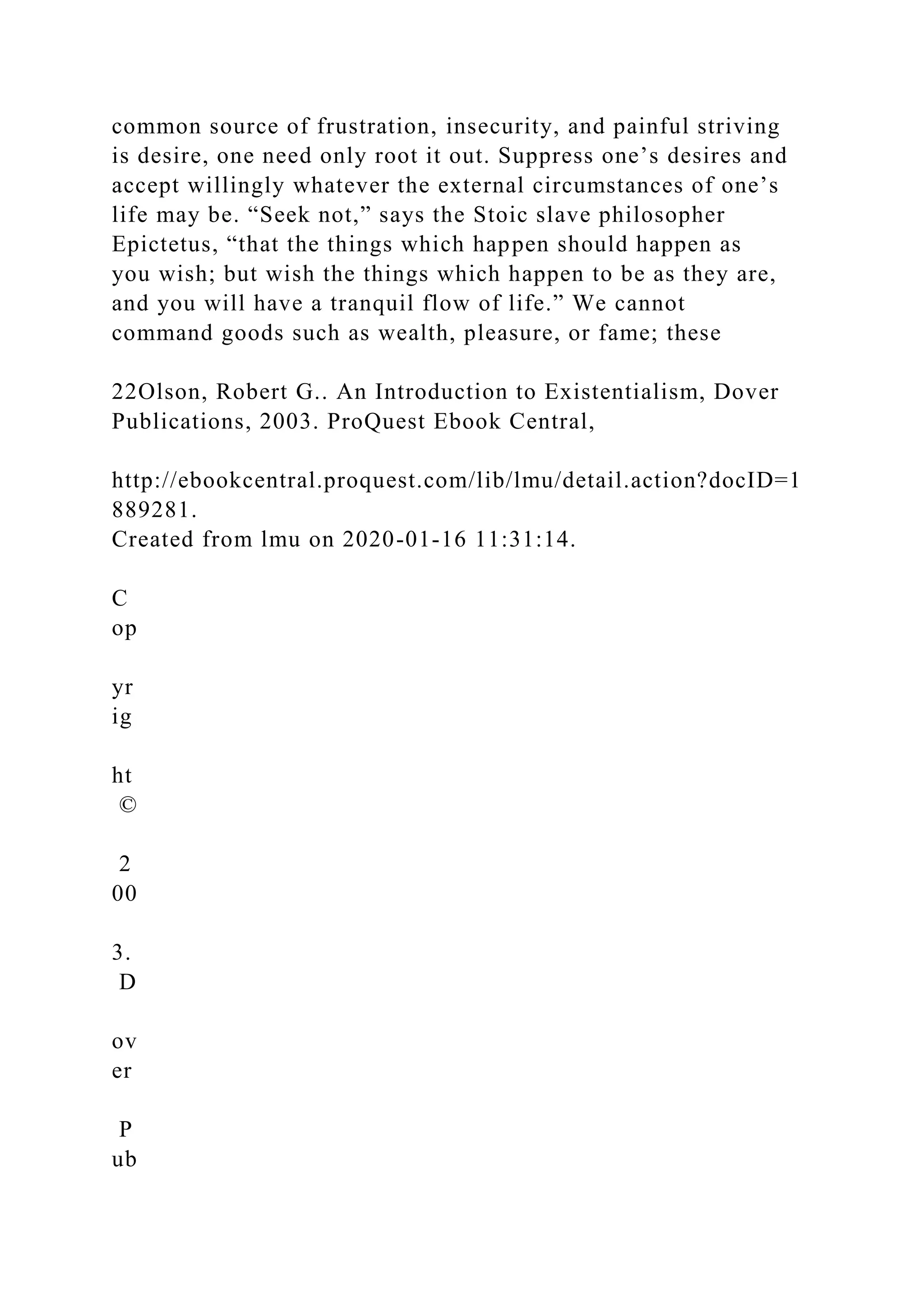 common source of frustration, insecurity, and painful striving
is desire, one need only root it out. Suppress one’s desires and
accept willingly whatever the external circumstances of one’s
life may be. “Seek not,” says the Stoic slave philosopher
Epictetus, “that the things which happen should happen as
you wish; but wish the things which happen to be as they are,
and you will have a tranquil flow of life.” We cannot
command goods such as wealth, pleasure, or fame; these
22Olson, Robert G.. An Introduction to Existentialism, Dover
Publications, 2003. ProQuest Ebook Central,
http://ebookcentral.proquest.com/lib/lmu/detail.action?docID=1
889281.
Created from lmu on 2020-01-16 11:31:14.
C
op
yr
ig
ht
©
2
00
3.
D
ov
er
P
ub
 