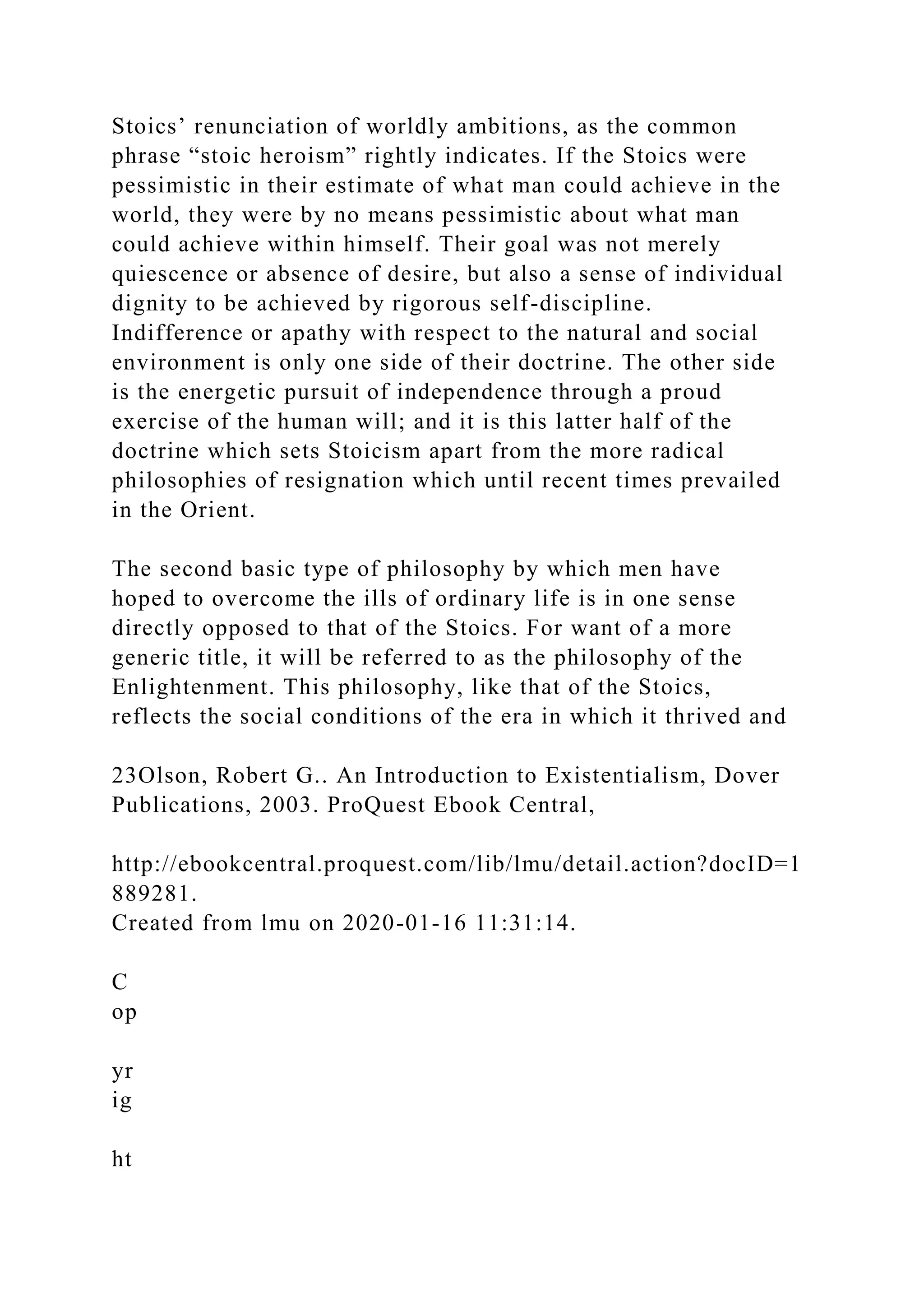 Stoics’ renunciation of worldly ambitions, as the common
phrase “stoic heroism” rightly indicates. If the Stoics were
pessimistic in their estimate of what man could achieve in the
world, they were by no means pessimistic about what man
could achieve within himself. Their goal was not merely
quiescence or absence of desire, but also a sense of individual
dignity to be achieved by rigorous self-discipline.
Indifference or apathy with respect to the natural and social
environment is only one side of their doctrine. The other side
is the energetic pursuit of independence through a proud
exercise of the human will; and it is this latter half of the
doctrine which sets Stoicism apart from the more radical
philosophies of resignation which until recent times prevailed
in the Orient.
The second basic type of philosophy by which men have
hoped to overcome the ills of ordinary life is in one sense
directly opposed to that of the Stoics. For want of a more
generic title, it will be referred to as the philosophy of the
Enlightenment. This philosophy, like that of the Stoics,
reflects the social conditions of the era in which it thrived and
23Olson, Robert G.. An Introduction to Existentialism, Dover
Publications, 2003. ProQuest Ebook Central,
http://ebookcentral.proquest.com/lib/lmu/detail.action?docID=1
889281.
Created from lmu on 2020-01-16 11:31:14.
C
op
yr
ig
ht
 