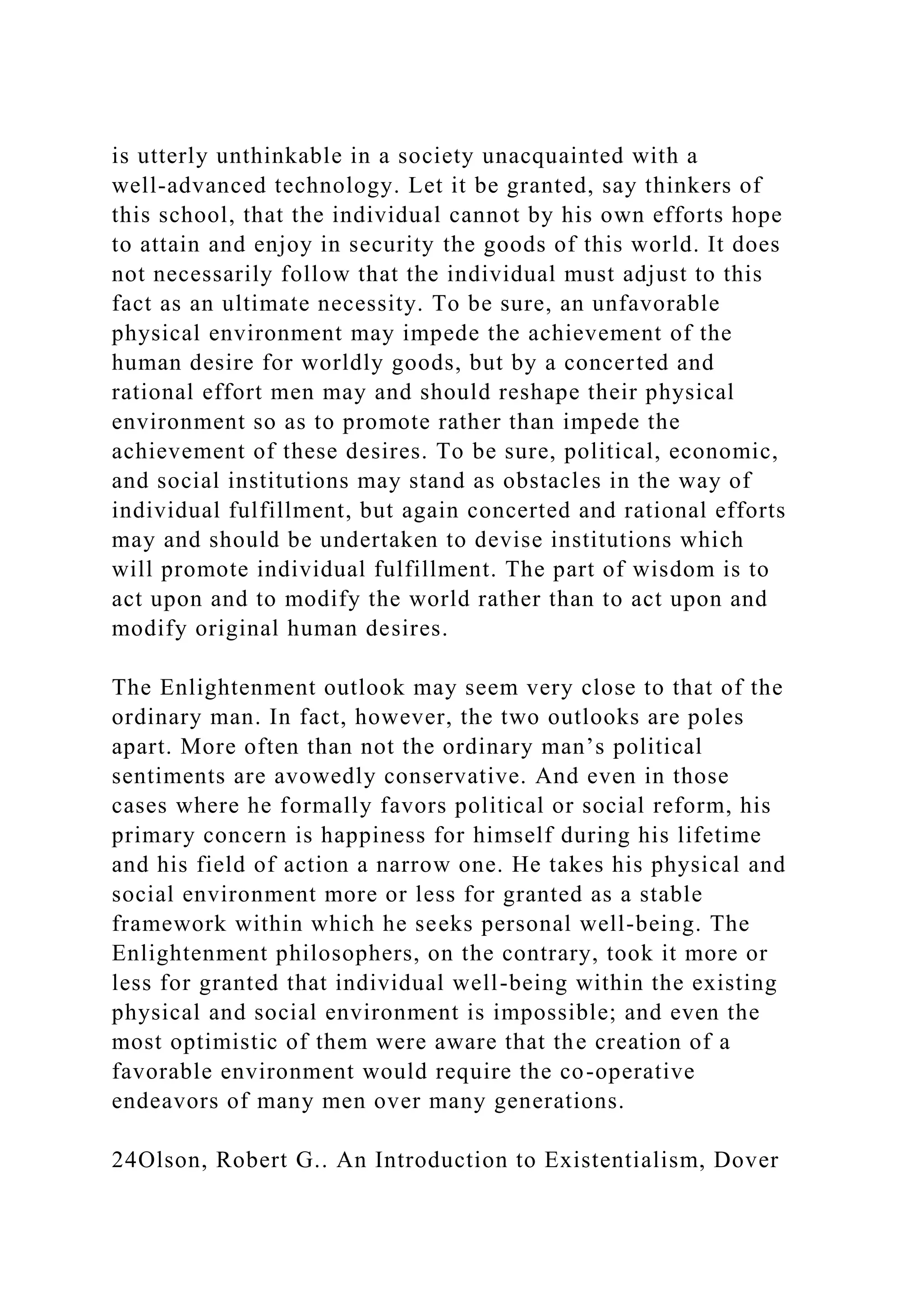 is utterly unthinkable in a society unacquainted with a
well-advanced technology. Let it be granted, say thinkers of
this school, that the individual cannot by his own efforts hope
to attain and enjoy in security the goods of this world. It does
not necessarily follow that the individual must adjust to this
fact as an ultimate necessity. To be sure, an unfavorable
physical environment may impede the achievement of the
human desire for worldly goods, but by a concerted and
rational effort men may and should reshape their physical
environment so as to promote rather than impede the
achievement of these desires. To be sure, political, economic,
and social institutions may stand as obstacles in the way of
individual fulfillment, but again concerted and rational efforts
may and should be undertaken to devise institutions which
will promote individual fulfillment. The part of wisdom is to
act upon and to modify the world rather than to act upon and
modify original human desires.
The Enlightenment outlook may seem very close to that of the
ordinary man. In fact, however, the two outlooks are poles
apart. More often than not the ordinary man’s political
sentiments are avowedly conservative. And even in those
cases where he formally favors political or social reform, his
primary concern is happiness for himself during his lifetime
and his field of action a narrow one. He takes his physical and
social environment more or less for granted as a stable
framework within which he seeks personal well-being. The
Enlightenment philosophers, on the contrary, took it more or
less for granted that individual well-being within the existing
physical and social environment is impossible; and even the
most optimistic of them were aware that the creation of a
favorable environment would require the co-operative
endeavors of many men over many generations.
24Olson, Robert G.. An Introduction to Existentialism, Dover
 