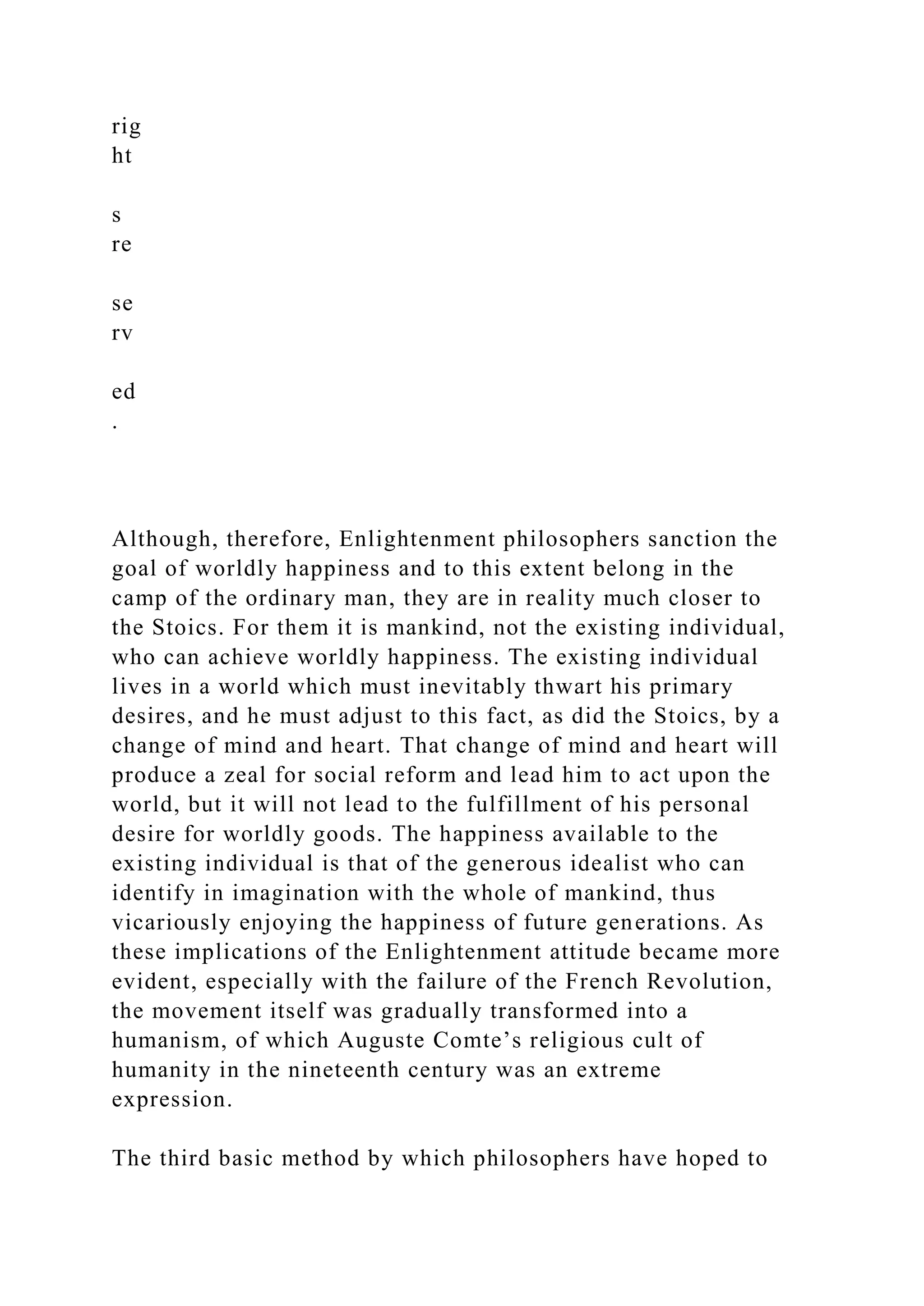 rig
ht
s
re
se
rv
ed
.
Although, therefore, Enlightenment philosophers sanction the
goal of worldly happiness and to this extent belong in the
camp of the ordinary man, they are in reality much closer to
the Stoics. For them it is mankind, not the existing individual,
who can achieve worldly happiness. The existing individual
lives in a world which must inevitably thwart his primary
desires, and he must adjust to this fact, as did the Stoics, by a
change of mind and heart. That change of mind and heart will
produce a zeal for social reform and lead him to act upon the
world, but it will not lead to the fulfillment of his personal
desire for worldly goods. The happiness available to the
existing individual is that of the generous idealist who can
identify in imagination with the whole of mankind, thus
vicariously enjoying the happiness of future generations. As
these implications of the Enlightenment attitude became more
evident, especially with the failure of the French Revolution,
the movement itself was gradually transformed into a
humanism, of which Auguste Comte’s religious cult of
humanity in the nineteenth century was an extreme
expression.
The third basic method by which philosophers have hoped to
 