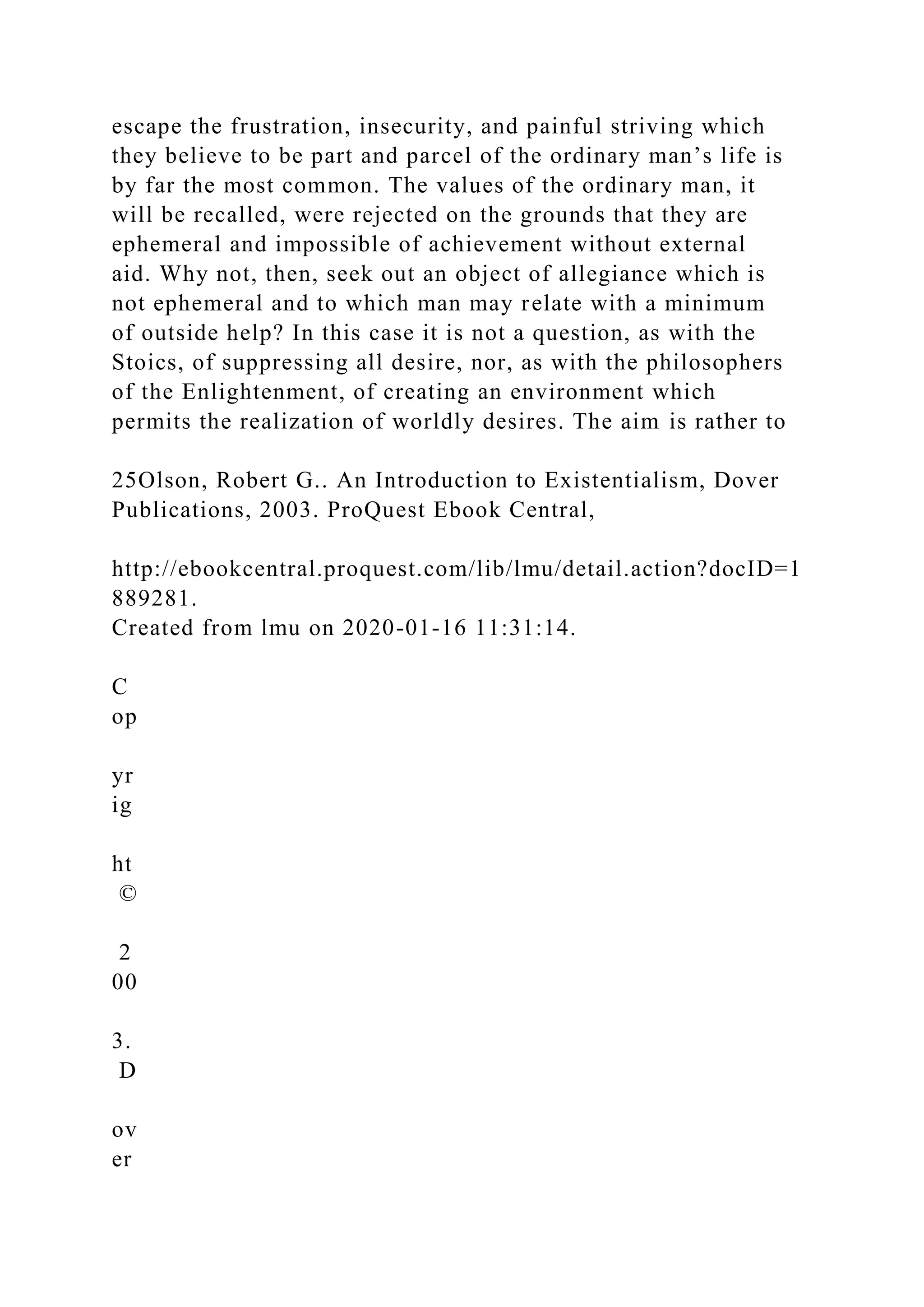 escape the frustration, insecurity, and painful striving which
they believe to be part and parcel of the ordinary man’s life is
by far the most common. The values of the ordinary man, it
will be recalled, were rejected on the grounds that they are
ephemeral and impossible of achievement without external
aid. Why not, then, seek out an object of allegiance which is
not ephemeral and to which man may relate with a minimum
of outside help? In this case it is not a question, as with the
Stoics, of suppressing all desire, nor, as with the philosophers
of the Enlightenment, of creating an environment which
permits the realization of worldly desires. The aim is rather to
25Olson, Robert G.. An Introduction to Existentialism, Dover
Publications, 2003. ProQuest Ebook Central,
http://ebookcentral.proquest.com/lib/lmu/detail.action?docID=1
889281.
Created from lmu on 2020-01-16 11:31:14.
C
op
yr
ig
ht
©
2
00
3.
D
ov
er
 