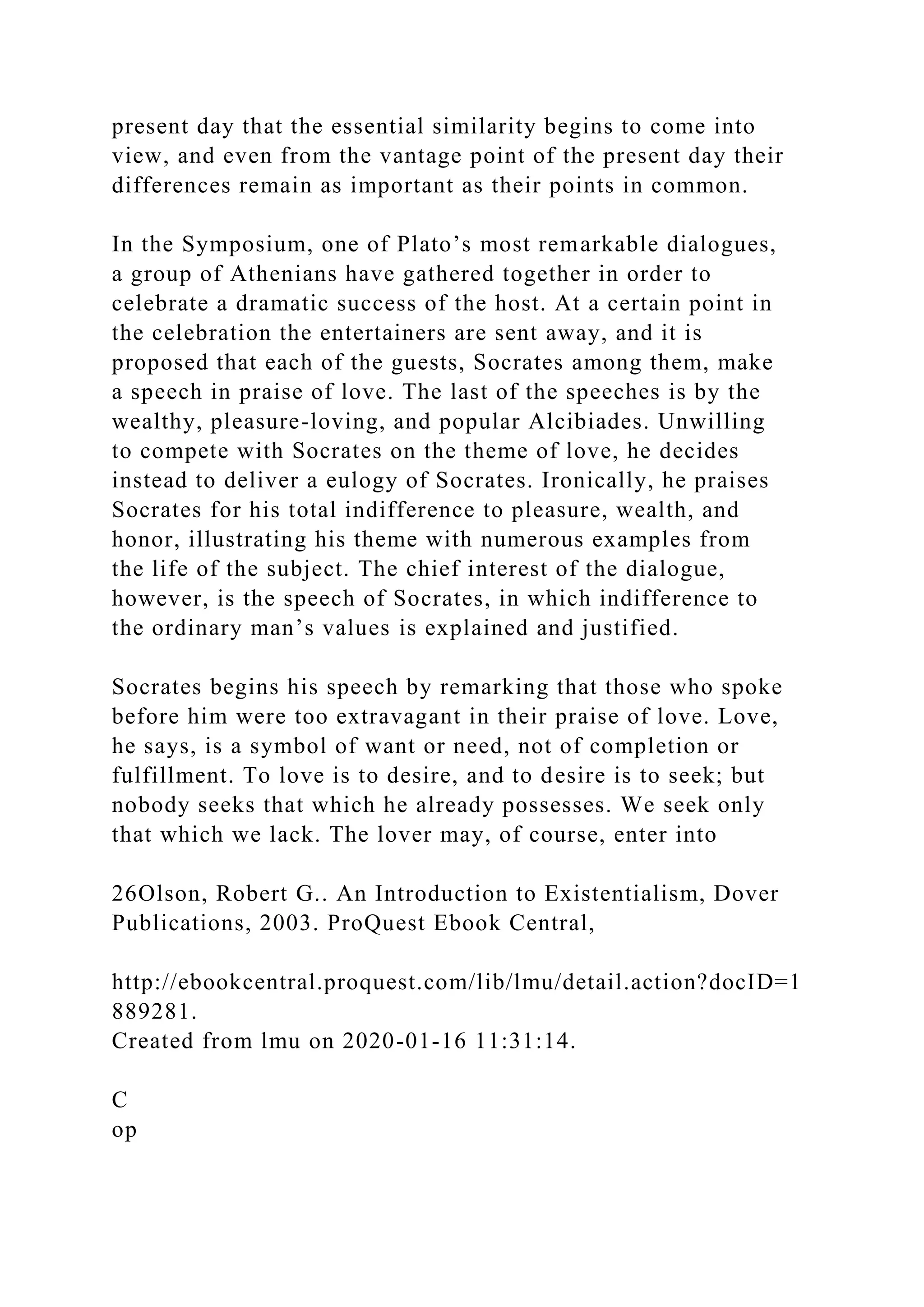 present day that the essential similarity begins to come into
view, and even from the vantage point of the present day their
differences remain as important as their points in common.
In the Symposium, one of Plato’s most remarkable dialogues,
a group of Athenians have gathered together in order to
celebrate a dramatic success of the host. At a certain point in
the celebration the entertainers are sent away, and it is
proposed that each of the guests, Socrates among them, make
a speech in praise of love. The last of the speeches is by the
wealthy, pleasure-loving, and popular Alcibiades. Unwilling
to compete with Socrates on the theme of love, he decides
instead to deliver a eulogy of Socrates. Ironically, he praises
Socrates for his total indifference to pleasure, wealth, and
honor, illustrating his theme with numerous examples from
the life of the subject. The chief interest of the dialogue,
however, is the speech of Socrates, in which indifference to
the ordinary man’s values is explained and justified.
Socrates begins his speech by remarking that those who spoke
before him were too extravagant in their praise of love. Love,
he says, is a symbol of want or need, not of completion or
fulfillment. To love is to desire, and to desire is to seek; but
nobody seeks that which he already possesses. We seek only
that which we lack. The lover may, of course, enter into
26Olson, Robert G.. An Introduction to Existentialism, Dover
Publications, 2003. ProQuest Ebook Central,
http://ebookcentral.proquest.com/lib/lmu/detail.action?docID=1
889281.
Created from lmu on 2020-01-16 11:31:14.
C
op
 