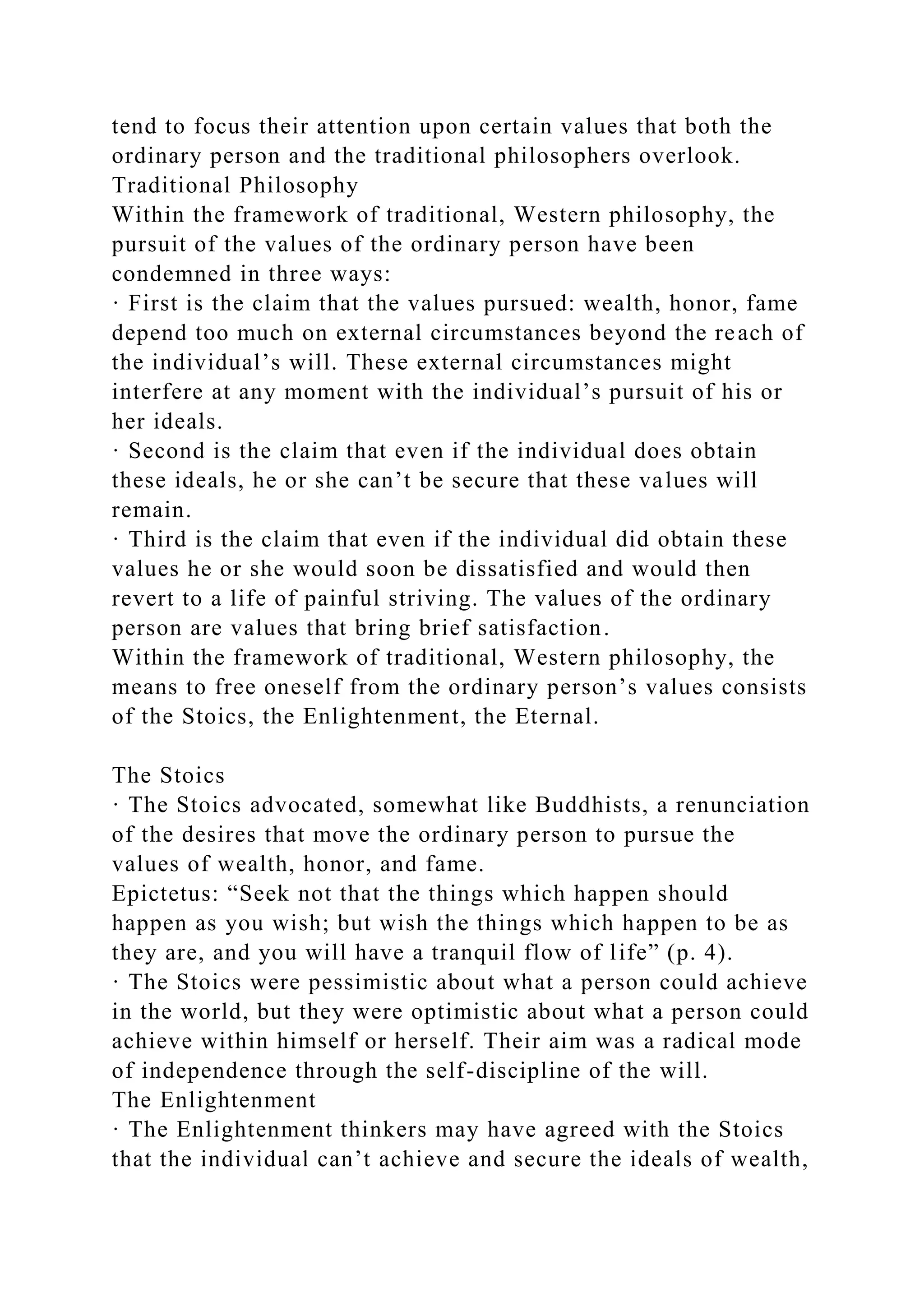 tend to focus their attention upon certain values that both the
ordinary person and the traditional philosophers overlook.
Traditional Philosophy
Within the framework of traditional, Western philosophy, the
pursuit of the values of the ordinary person have been
condemned in three ways:
· First is the claim that the values pursued: wealth, honor, fame
depend too much on external circumstances beyond the reach of
the individual’s will. These external circumstances might
interfere at any moment with the individual’s pursuit of his or
her ideals.
· Second is the claim that even if the individual does obtain
these ideals, he or she can’t be secure that these values will
remain.
· Third is the claim that even if the individual did obtain these
values he or she would soon be dissatisfied and would then
revert to a life of painful striving. The values of the ordinary
person are values that bring brief satisfaction.
Within the framework of traditional, Western philosophy, the
means to free oneself from the ordinary person’s values consists
of the Stoics, the Enlightenment, the Eternal.
The Stoics
· The Stoics advocated, somewhat like Buddhists, a renunciation
of the desires that move the ordinary person to pursue the
values of wealth, honor, and fame.
Epictetus: “Seek not that the things which happen should
happen as you wish; but wish the things which happen to be as
they are, and you will have a tranquil flow of life” (p. 4).
· The Stoics were pessimistic about what a person could achieve
in the world, but they were optimistic about what a person could
achieve within himself or herself. Their aim was a radical mode
of independence through the self-discipline of the will.
The Enlightenment
· The Enlightenment thinkers may have agreed with the Stoics
that the individual can’t achieve and secure the ideals of wealth,
 