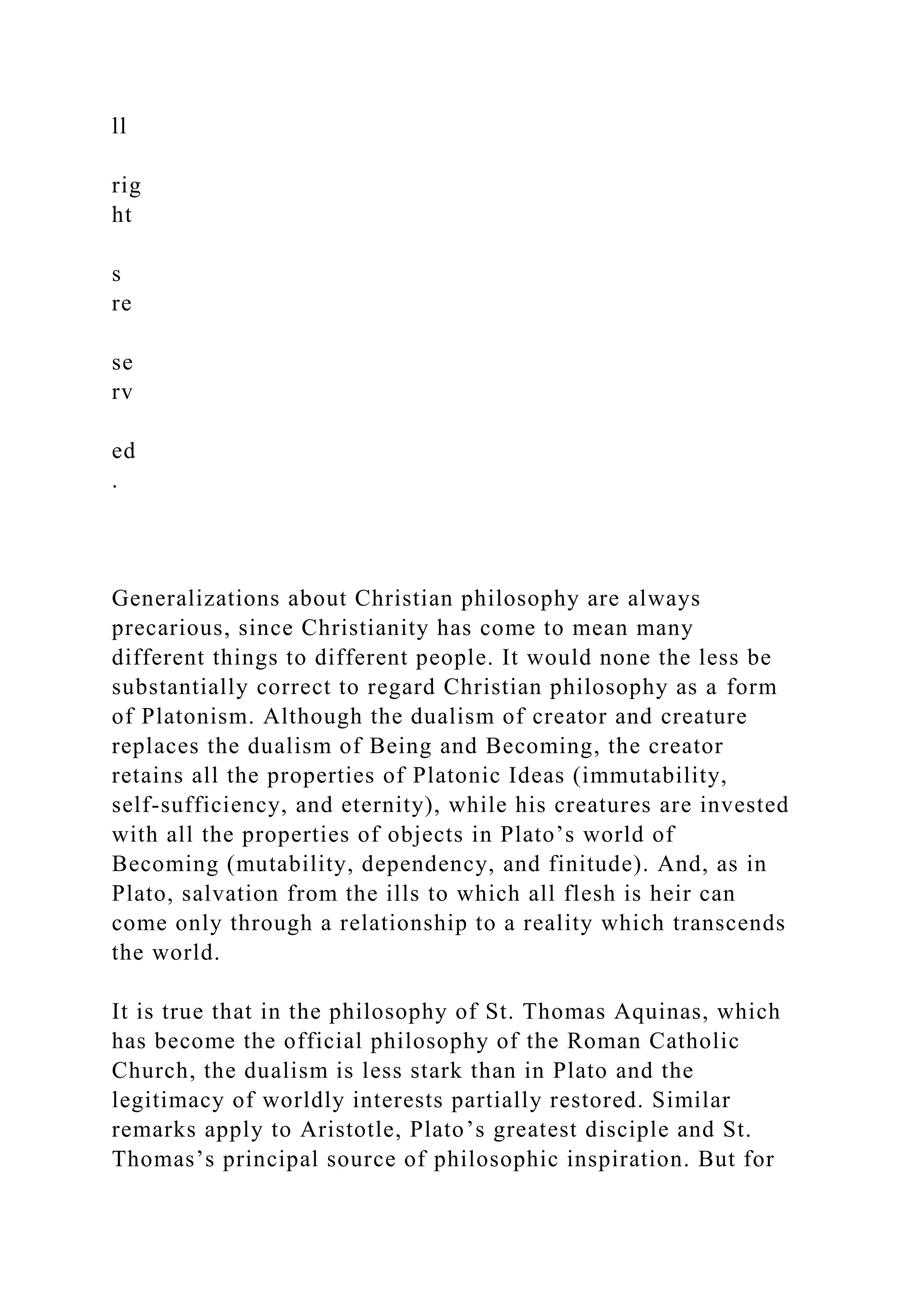 ll
rig
ht
s
re
se
rv
ed
.
Generalizations about Christian philosophy are always
precarious, since Christianity has come to mean many
different things to different people. It would none the less be
substantially correct to regard Christian philosophy as a form
of Platonism. Although the dualism of creator and creature
replaces the dualism of Being and Becoming, the creator
retains all the properties of Platonic Ideas (immutability,
self-sufficiency, and eternity), while his creatures are invested
with all the properties of objects in Plato’s world of
Becoming (mutability, dependency, and finitude). And, as in
Plato, salvation from the ills to which all flesh is heir can
come only through a relationship to a reality which transcends
the world.
It is true that in the philosophy of St. Thomas Aquinas, which
has become the official philosophy of the Roman Catholic
Church, the dualism is less stark than in Plato and the
legitimacy of worldly interests partially restored. Similar
remarks apply to Aristotle, Plato’s greatest disciple and St.
Thomas’s principal source of philosophic inspiration. But for
 