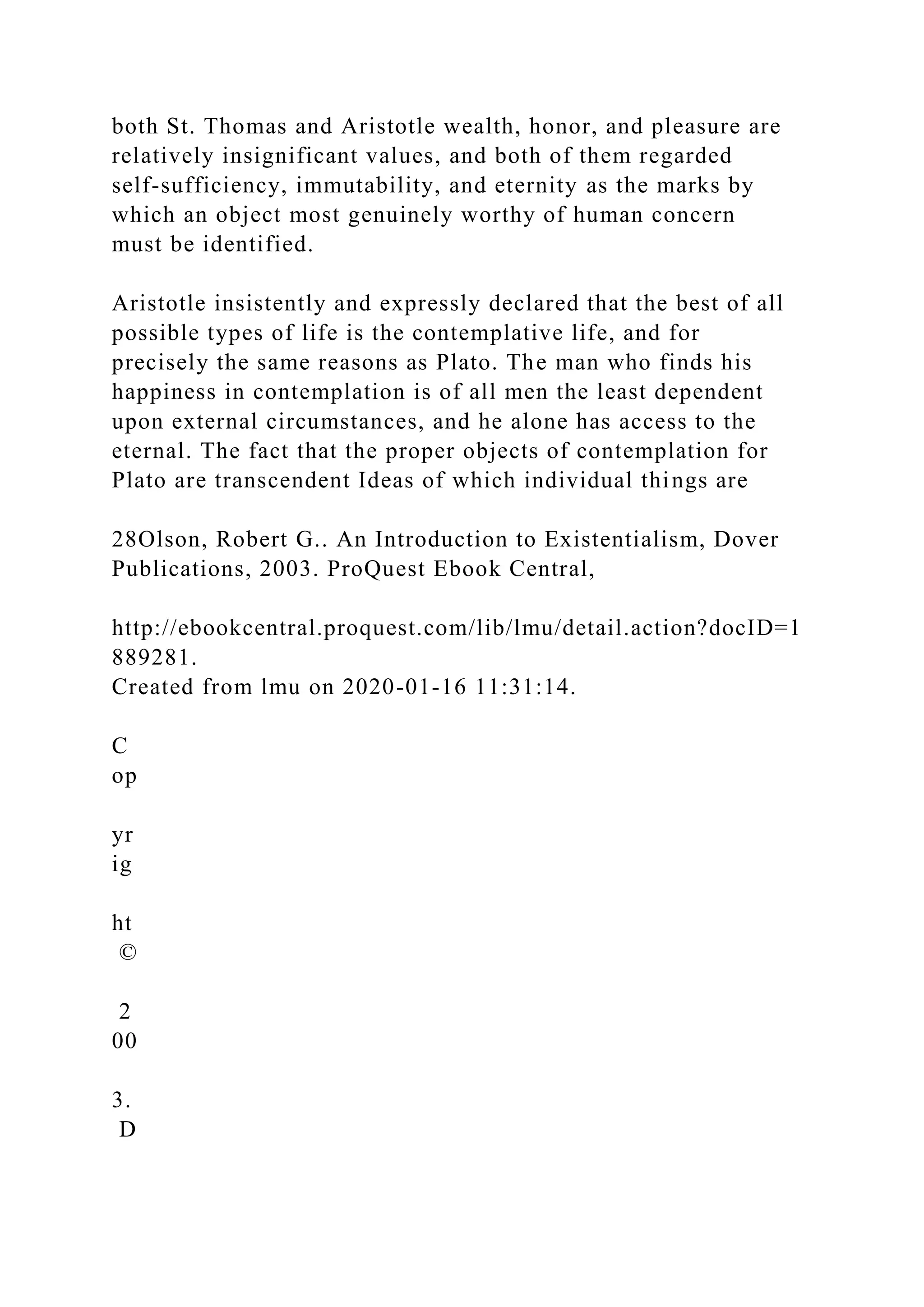both St. Thomas and Aristotle wealth, honor, and pleasure are
relatively insignificant values, and both of them regarded
self-sufficiency, immutability, and eternity as the marks by
which an object most genuinely worthy of human concern
must be identified.
Aristotle insistently and expressly declared that the best of all
possible types of life is the contemplative life, and for
precisely the same reasons as Plato. The man who finds his
happiness in contemplation is of all men the least dependent
upon external circumstances, and he alone has access to the
eternal. The fact that the proper objects of contemplation for
Plato are transcendent Ideas of which individual things are
28Olson, Robert G.. An Introduction to Existentialism, Dover
Publications, 2003. ProQuest Ebook Central,
http://ebookcentral.proquest.com/lib/lmu/detail.action?docID=1
889281.
Created from lmu on 2020-01-16 11:31:14.
C
op
yr
ig
ht
©
2
00
3.
D
 