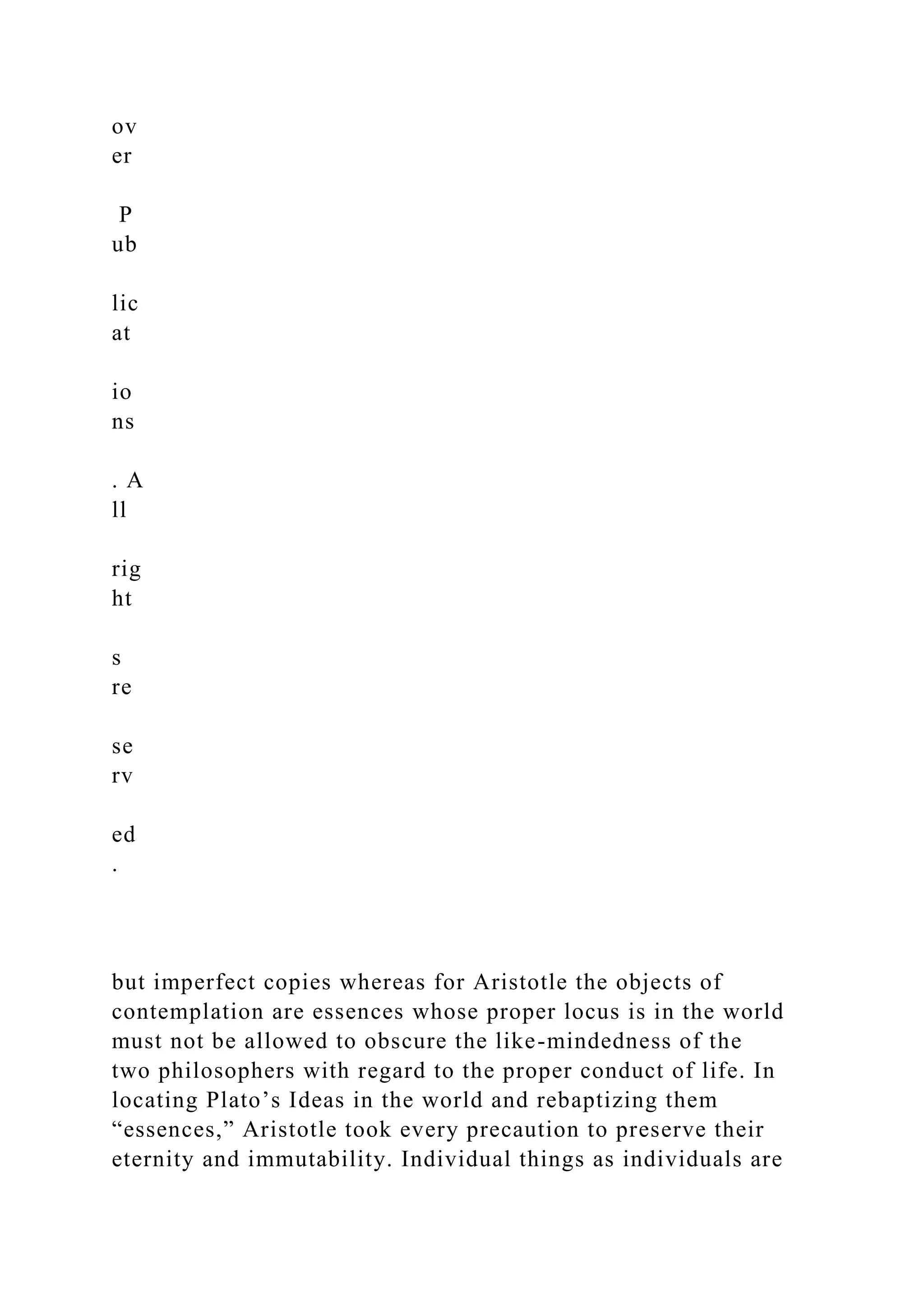 ov
er
P
ub
lic
at
io
ns
. A
ll
rig
ht
s
re
se
rv
ed
.
but imperfect copies whereas for Aristotle the objects of
contemplation are essences whose proper locus is in the world
must not be allowed to obscure the like-mindedness of the
two philosophers with regard to the proper conduct of life. In
locating Plato’s Ideas in the world and rebaptizing them
“essences,” Aristotle took every precaution to preserve their
eternity and immutability. Individual things as individuals are
 