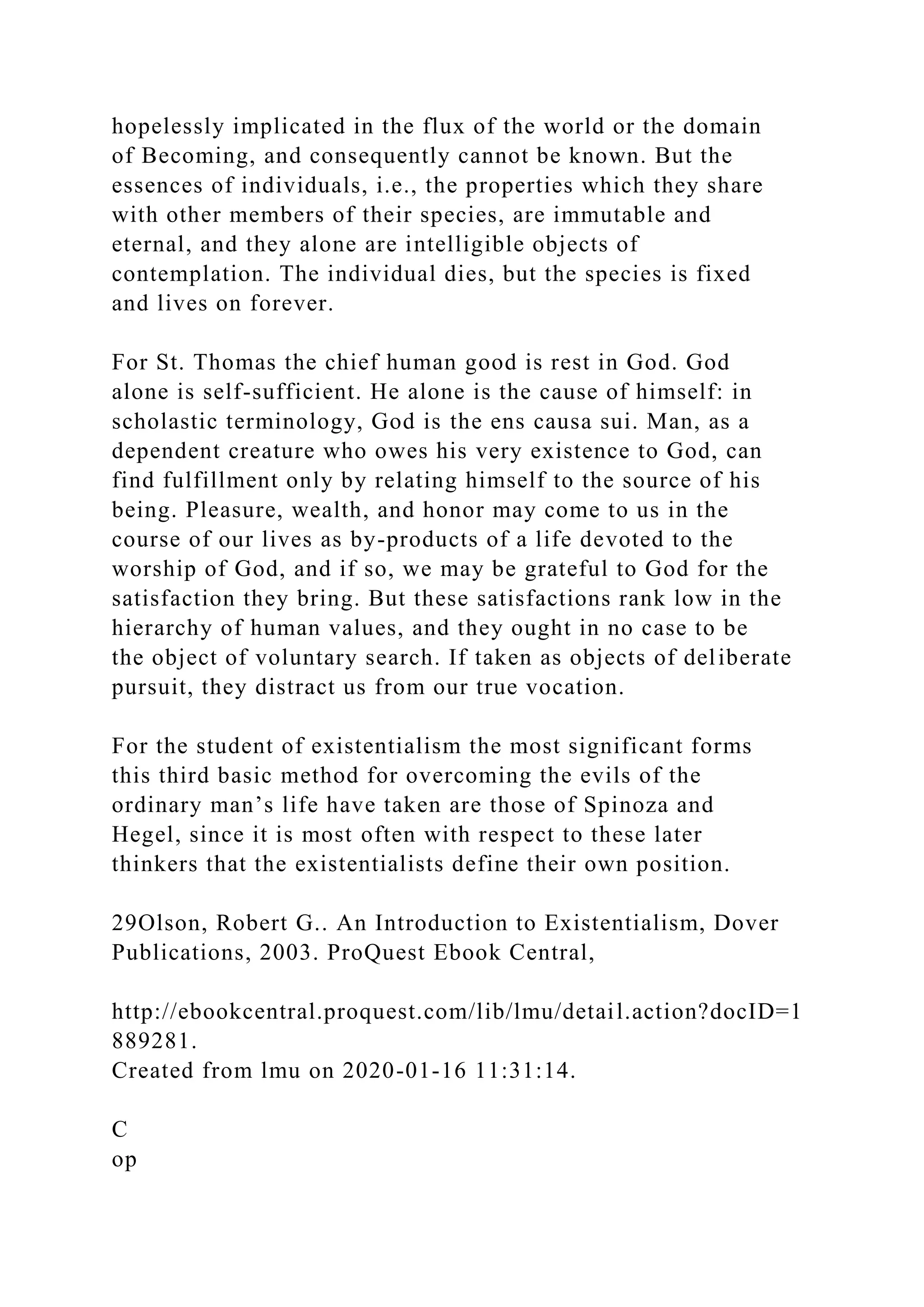 hopelessly implicated in the flux of the world or the domain
of Becoming, and consequently cannot be known. But the
essences of individuals, i.e., the properties which they share
with other members of their species, are immutable and
eternal, and they alone are intelligible objects of
contemplation. The individual dies, but the species is fixed
and lives on forever.
For St. Thomas the chief human good is rest in God. God
alone is self-sufficient. He alone is the cause of himself: in
scholastic terminology, God is the ens causa sui. Man, as a
dependent creature who owes his very existence to God, can
find fulfillment only by relating himself to the source of his
being. Pleasure, wealth, and honor may come to us in the
course of our lives as by-products of a life devoted to the
worship of God, and if so, we may be grateful to God for the
satisfaction they bring. But these satisfactions rank low in the
hierarchy of human values, and they ought in no case to be
the object of voluntary search. If taken as objects of deliberate
pursuit, they distract us from our true vocation.
For the student of existentialism the most significant forms
this third basic method for overcoming the evils of the
ordinary man’s life have taken are those of Spinoza and
Hegel, since it is most often with respect to these later
thinkers that the existentialists define their own position.
29Olson, Robert G.. An Introduction to Existentialism, Dover
Publications, 2003. ProQuest Ebook Central,
http://ebookcentral.proquest.com/lib/lmu/detail.action?docID=1
889281.
Created from lmu on 2020-01-16 11:31:14.
C
op
 