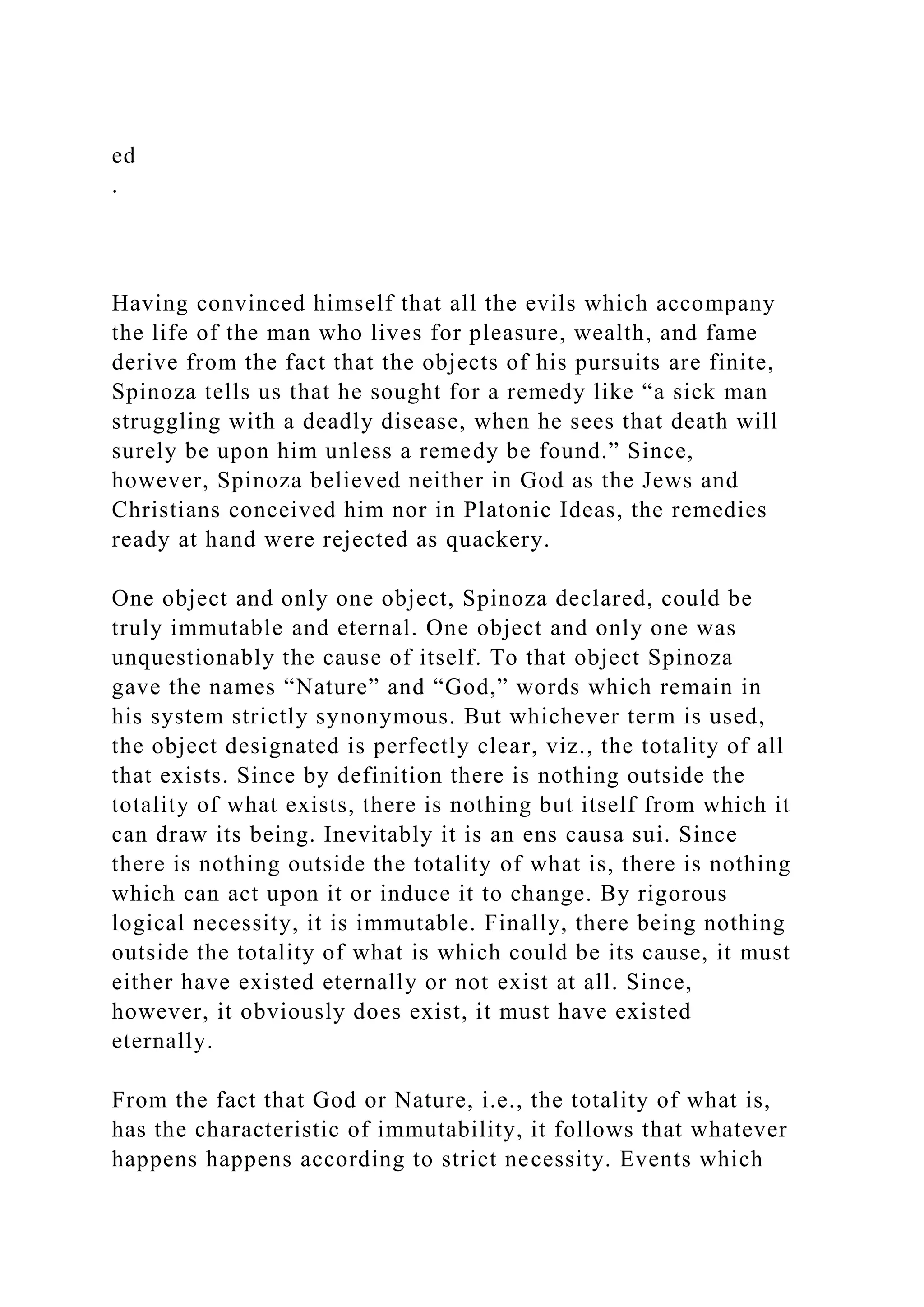 ed
.
Having convinced himself that all the evils which accompany
the life of the man who lives for pleasure, wealth, and fame
derive from the fact that the objects of his pursuits are finite,
Spinoza tells us that he sought for a remedy like “a sick man
struggling with a deadly disease, when he sees that death will
surely be upon him unless a remedy be found.” Since,
however, Spinoza believed neither in God as the Jews and
Christians conceived him nor in Platonic Ideas, the remedies
ready at hand were rejected as quackery.
One object and only one object, Spinoza declared, could be
truly immutable and eternal. One object and only one was
unquestionably the cause of itself. To that object Spinoza
gave the names “Nature” and “God,” words which remain in
his system strictly synonymous. But whichever term is used,
the object designated is perfectly clear, viz., the totality of all
that exists. Since by definition there is nothing outside the
totality of what exists, there is nothing but itself from which it
can draw its being. Inevitably it is an ens causa sui. Since
there is nothing outside the totality of what is, there is nothing
which can act upon it or induce it to change. By rigorous
logical necessity, it is immutable. Finally, there being nothing
outside the totality of what is which could be its cause, it must
either have existed eternally or not exist at all. Since,
however, it obviously does exist, it must have existed
eternally.
From the fact that God or Nature, i.e., the totality of what is,
has the characteristic of immutability, it follows that whatever
happens happens according to strict necessity. Events which
 